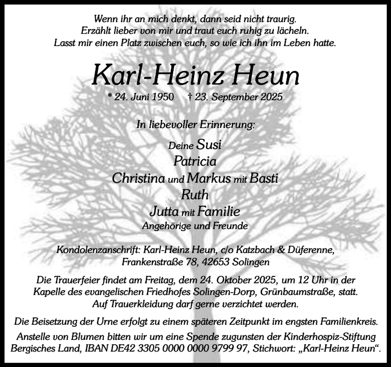 <p>Wenn ihr an mich denkt, dann seid nicht traurig.<br />Erzählt lieber von mir und traut euch ruhig zu lächeln.<br />Lasst mir einen Platz zwischen euch, so wie ich ihn im Leben hatte.</p><p>Karl-Heinz Heun<br />* 24. Juni 1950</p><p>† 23. September 2025</p><p>In liebevoller Erinnerung:<br />Deine Susi</p><p>Patricia<br />Christina und Markus mit Basti<br />Ruth<br />Jutta mit Familie<br />Angehörige und Freunde</p><p>Kondolenzanschrift: Karl-Heinz Heun, c/o Katzbach &amp; Düferenne,<br />Frankenstraße 78, 42653 Solingen<br />Die Trauerfeier findet am Freitag, dem 24. Oktober 2025, um 12 Uhr in der<br />Kapelle des evangelischen Friedhofes Solingen-Dorp, Grünbaumstraße, statt.<br />Auf Trauerkleidung darf gerne verzichtet werden.<br />Die Beisetzung der Urne erfolgt zu einem späteren Zeitpunkt im engsten Familienkreis.<br />Anstelle von Blumen bitten wir um eine Spende zugunsten der Kinderhospiz-Stiftung<br />Bergisches Land, IBAN DE42 3305 9797, Stichwort: „Karl-Heinz Heun“.</p>