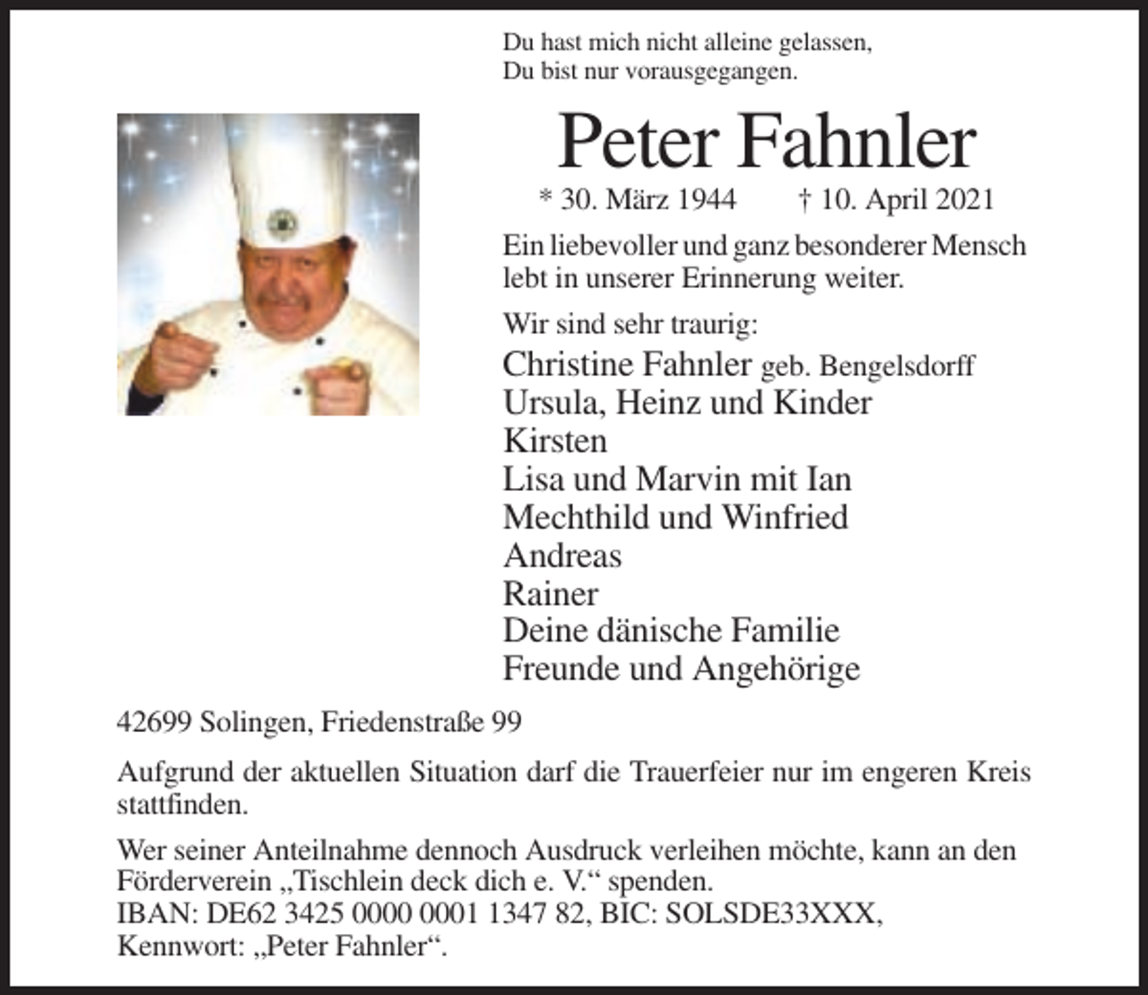 <p>Du hast mich nicht alleine gelassen,<br />Du bist nur vorausgegangen.</p><p>Peter Fahnler<br />* 30. März 1944<br />† 10. April 2021<br />Ein liebevoller und ganz besonderer Mensch<br />lebt in unserer Erinnerung weiter.<br />Wir sind sehr traurig:<br />Christine Fahnler geb. Bengelsdorff</p><p>Ursula, Heinz und Kinder<br />Kirsten<br />Lisa und Marvin mit Ian<br />Mechthild und Winfried<br />Andreas<br />Rainer<br />Deine dänische Familie<br />Freunde und Angehörige<br />42699 Solingen, Friedenstraße 99<br />Aufgrund der aktuellen Situation darf die Trauerfeier nur im engeren Kreis<br />stattfinden.<br />Wer seiner Anteilnahme dennoch Ausdruck verleihen möchte, kann an den<br />Förderverein „Tischlein deck dich e. V.“ spenden.<br />IBAN: DE62 3425 0347 82, BIC: SOLSDE33XXX,<br />Kennwort: „Peter Fahnler“.</p>