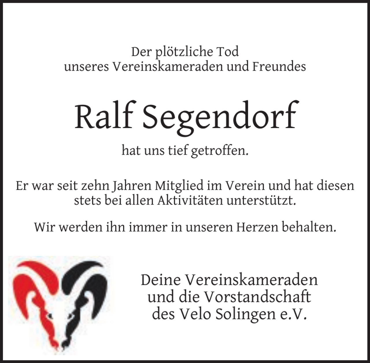 <p>Der plötzliche Tod<br />unseres Vereinskameraden und Freundes</p><p>Ralf Segendorf<br />hat uns tief getroffen.<br />Er war seit zehn Jahren Mitglied im Verein und hat diesen<br />stets bei allen Aktivitäten unterstützt.<br />Wir werden ihn immer in unseren Herzen behalten.</p><p>Deine Vereinskameraden<br />und die Vorstandschaft<br />des Velo Solingen e.V.</p>