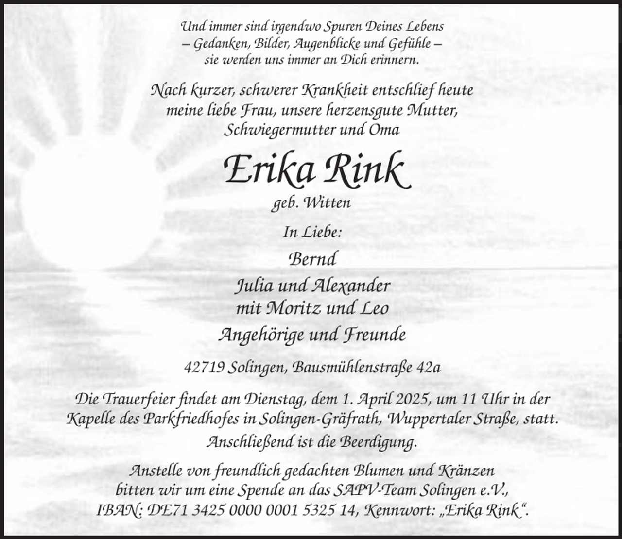 <p>Und immer sind irgendwo Spuren Deines Lebens<br />– Gedanken, Bilder, Augenblicke und Gefühle –<br />sie werden uns immer an Dich erinnern.</p><p>Nach kurzer, schwerer Krankheit entschlief heute<br />meine liebe Frau, unsere herzensgute Mutter,<br />Schwiegermutter und Oma</p><p>Erika Rink<br />geb. Witten<br />In Liebe:</p><p>Bernd<br />Julia und Alexander<br />mit Moritz und Leo<br />Angehörige und Freunde<br />42719 Solingen, Bausmühlenstraße 42a<br />Die Trauerfeier findet am Dienstag, dem 1. April 2025, um 11 Uhr in der<br />Kapelle des Parkfriedhofes in Solingen-Gräfrath, Wuppertaler Straße, statt.<br />Anschließend ist die Beerdigung.<br />Anstelle von freundlich gedachten Blumen und Kränzen<br />bitten wir um eine Spende an das SAPV-Team Solingen e.V.,<br />IBAN: DE71 3425 01 5325 14, Kennwort: „Erika Rink“.</p>
