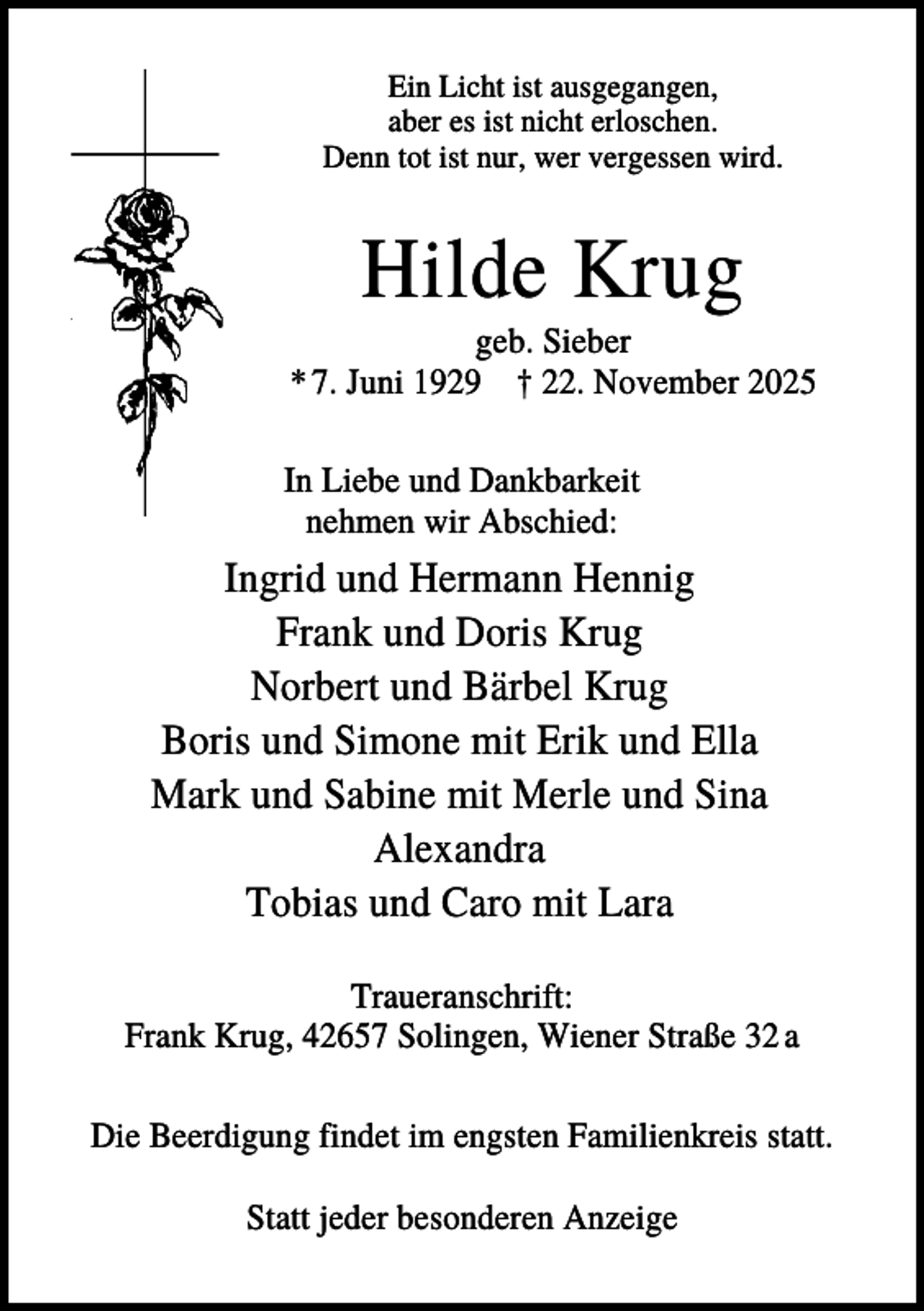 <p>Ein Licht ist ausgegangen,<br />aber es ist nicht erloschen.<br />Denn tot ist nur, wer vergessen wird.</p><p>Hilde Krug<br />geb. Sieber<br />* 7. Juni 1929 † 22. November 2025<br />In Liebe und Dankbarkeit<br />nehmen wir Abschied:</p><p>Ingrid und Hermann Hennig<br />Frank und Doris Krug<br />Norbert und Bärbel Krug<br />Boris und Simone mit Erik und Ella<br />Mark und Sabine mit Merle und Sina<br />Alexandra<br />Tobias und Caro mit Lara<br />Traueranschrift:<br />Frank Krug, 42657 Solingen, Wiener Straße 32 a<br />Die Beerdigung findet im engsten Familienkreis statt.<br />Statt jeder besonderen Anzeige</p>