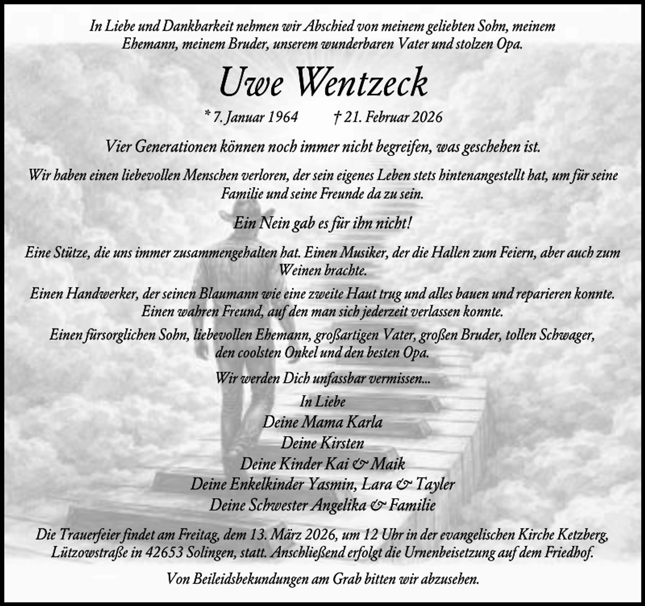 <p>In Liebe und Dankbarkeit nehmen wir Abschied von meinem geliebten Sohn, meinem<br />Ehemann, meinem Bruder, unserem wunderbaren Vater und stolzen Opa.</p><p>Uwe Wentzeck<br />* 7. Januar 1964</p><p>† 21. Februar 2026</p><p>Vier Generationen können noch immer nicht begreifen, was geschehen ist.<br />Wir haben einen liebevollen Menschen verloren, der sein eigenes Leben stets hintenangestellt hat, um für seine<br />Familie und seine Freunde da zu sein.</p><p>Ein Nein gab es für ihn nicht!<br />Eine Stütze, die uns immer zusammengehalten hat. Einen Musiker, der die Hallen zum Feiern, aber auch zum<br />Weinen brachte.<br />Einen Handwerker, der seinen Blaumann wie eine zweite Haut trug und alles bauen und reparieren konnte.<br />Einen wahren Freund, auf den man sich jederzeit verlassen konnte.<br />Einen fürsorglichen Sohn, liebevollen Ehemann, großartigen Vater, großen Bruder, tollen Schwager,<br />den coolsten Onkel und den besten Opa.<br />Wir werden Dich unfassbar vermissen…<br />In Liebe</p><p>Deine Mama Karla<br />Deine Kirsten<br />Deine Kinder Kai &amp; Maik<br />Deine Enkelkinder Yasmin, Lara &amp; Tayler<br />Deine Schwester Angelika &amp; Familie<br />Die Trauerfeier findet am Freitag, dem 13. März 2026, um 12 Uhr in der evangelischen Kirche Ketzberg,<br />Lützowstraße in 42653 Solingen, statt. Anschließend erfolgt die Urnenbeisetzung auf dem Friedhof.<br />Von Beileidsbekundungen am Grab bitten wir abzusehen.</p>