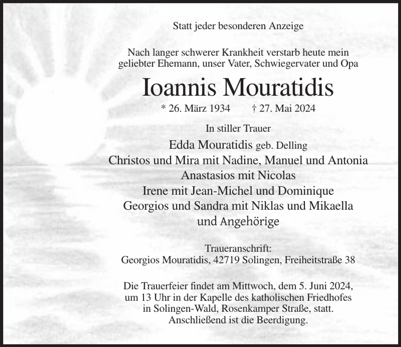 <p>Statt jeder besonderen Anzeige<br />Nach langer schwerer Krankheit verstarb heute mein<br />geliebter Ehemann, unser Vater, Schwiegervater und Opa</p><p>Ioannis Mouratidis<br />* 26. März 1934</p><p>† 27. Mai 2024</p><p>In stiller Trauer</p><p>Edda Mouratidis geb. Delling<br />Christos und Mira mit Nadine, Manuel und Antonia<br />Anastasios mit Nicolas<br />Irene mit Jean-Michel und Dominique<br />Georgios und Sandra mit Niklas und Mikaella<br />und Angehörige<br />Traueranschrift:<br />Georgios Mouratidis, 42719 Solingen, Freiheitstraße 38<br />Die Trauerfeier findet am Mittwoch, dem 5. Juni 2024,<br />um 13 Uhr in der Kapelle des katholischen Friedhofes<br />in Solingen-Wald, Rosenkamper Straße, statt.<br />Anschließend ist die Beerdigung.</p>