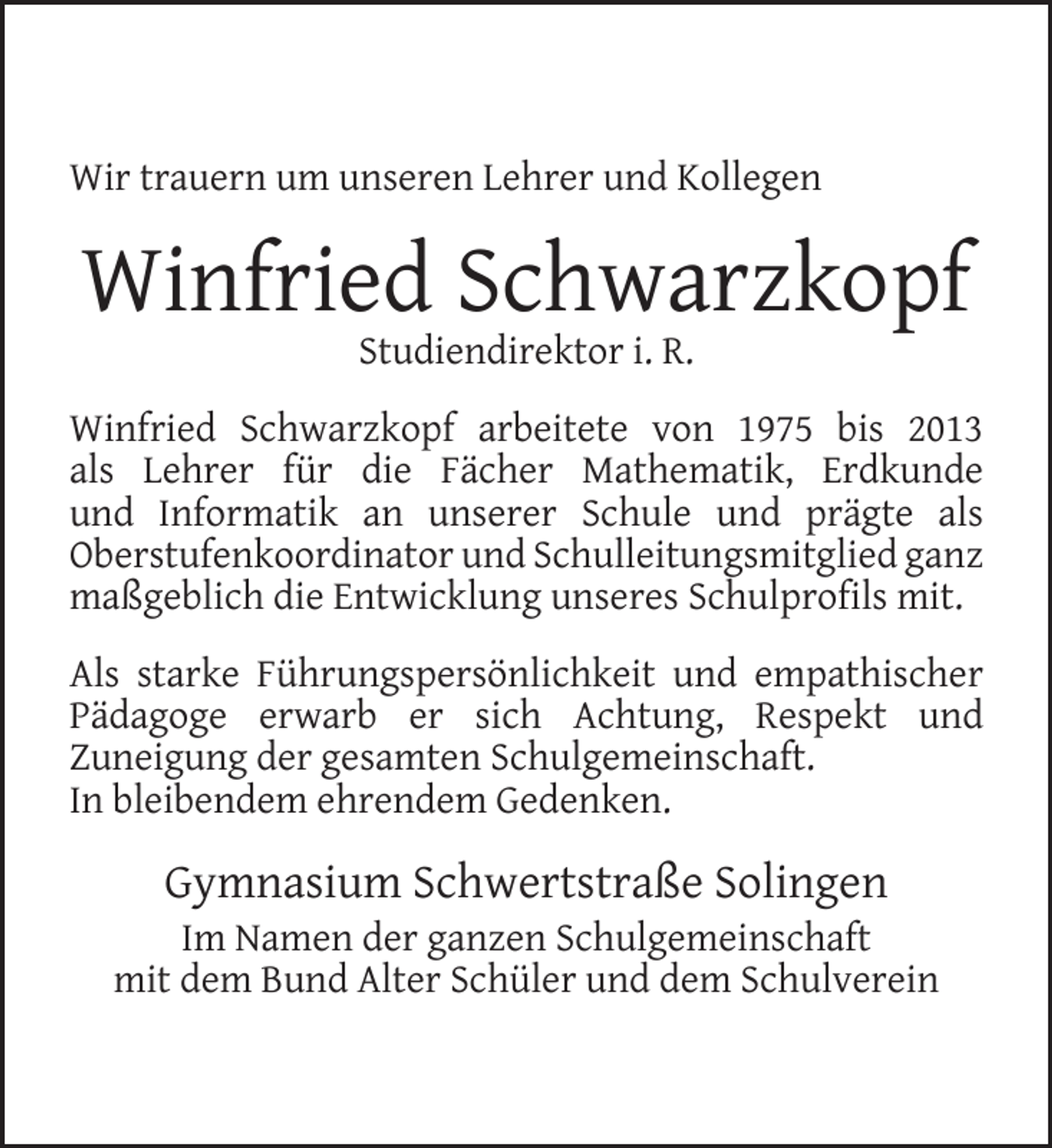 <p>Wir trauern um unseren Lehrer und Kollegen</p><p>Winfried Schwarzkopf<br />Studiendirektor i. R.</p><p>Winfried Schwarzkopf arbeitete von 1975 bis 2013<br />als Lehrer für die Fächer Mathematik, Erdkunde<br />und Informatik an unserer Schule und prägte als<br />Oberstufenkoordinator und Schulleitungsmitglied ganz<br />maßgeblich die Entwicklung unseres Schulproﬁls mit.<br />Als starke Führungspersönlichkeit und empathischer<br />Pädagoge erwarb er sich Achtung, Respekt und<br />Zuneigung der gesamten Schulgemeinschaft.<br />In bleibendem ehrendem Gedenken.</p><p>Gymnasium Schwertstraße Solingen</p><p>Im Namen der ganzen Schulgemeinschaft<br />mit dem Bund Alter Schüler und dem Schulverein</p>