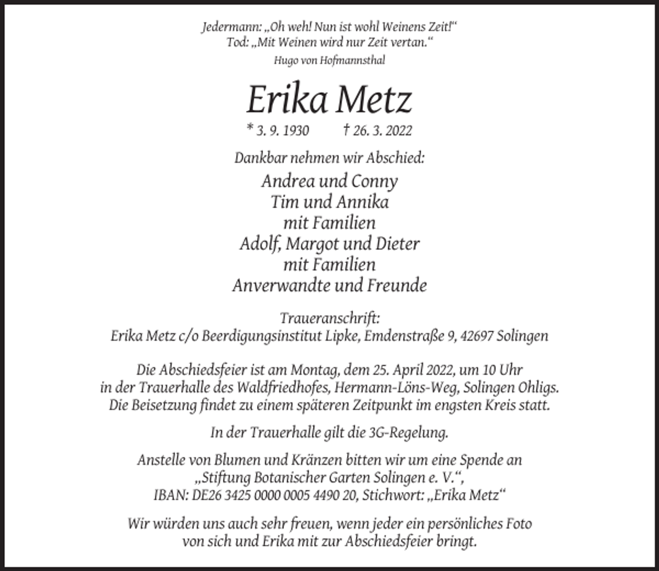 <p>Jedermann: „Oh weh! Nun ist wohl Weinens Zeit!“<br />Tod: „Mit Weinen wird nur Zeit vertan.“<br />Hugo von Hofmannsthal</p><p>Erika Metz<br />* 3. 9. 1930</p><p>† 26. 3. 2022</p><p>Dankbar nehmen wir Abschied:</p><p>Andrea und Conny<br />Tim und Annika<br />mit Familien<br />Adolf, Margot und Dieter<br />mit Familien<br />Anverwandte und Freunde<br />Traueranschrift:<br />Erika Metz c/o Beerdigungsinstitut Lipke, Emdenstraße 9, 42697 Solingen<br />Die Abschiedsfeier ist am Montag, dem 25. April 2022, um 10 Uhr<br />in der Trauerhalle des Waldfriedhofes, Hermann-Löns-Weg, Solingen Ohligs.<br />Die Beisetzung findet zu einem späteren Zeitpunkt im engsten Kreis statt.<br />In der Trauerhalle gilt die 3G-Regelung.<br />Anstelle von Blumen und Kränzen bitten wir um eine Spende an<br />„Stiftung Botanischer Garten Solingen e. V.“,<br />IBAN: DE26 3425 05 4490 20, Stichwort: „Erika Metz“<br />Wir würden uns auch sehr freuen, wenn jeder ein persönliches Foto<br />von sich und Erika mit zur Abschiedsfeier bringt.</p>