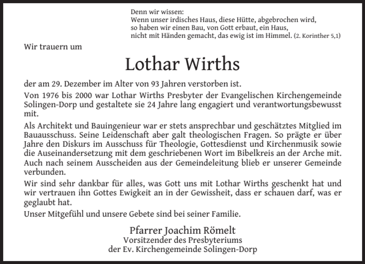 <p>Denn wir wissen:<br />Wenn unser irdisches Haus, diese Hütte, abgebrochen wird,<br />so haben wir einen Bau, von Gott erbaut, ein Haus,<br />nicht mit Händen gemacht, das ewig ist im Himmel. (2. Korinther 5,1)</p><p>Wir trauern um</p><p>Lothar Wirths</p><p>der am 29. Dezember im Alter von 93 Jahren verstorben ist.<br />Von 1976 bis 2000 war Lothar Wirths Presbyter der Evangelischen Kirchengemeinde<br />Solingen-Dorp und gestaltete sie 24 Jahre lang engagiert und verantwortungsbewusst<br />mit.<br />Als Architekt und Bauingenieur war er stets ansprechbar und geschätztes Mitglied im<br />Bauausschuss. Seine Leidenschaft aber galt theologischen Fragen. So prägte er über<br />Jahre den Diskurs im Ausschuss für Theologie, Gottesdienst und Kirchenmusik sowie<br />die Auseinandersetzung mit dem geschriebenen Wort im Bibelkreis an der Arche mit.<br />Auch nach seinem Ausscheiden aus der Gemeindeleitung blieb er unserer Gemeinde<br />verbunden.<br />Wir sind sehr dankbar für alles, was Gott uns mit Lothar Wirths geschenkt hat und<br />wir vertrauen ihn Gottes Ewigkeit an in der Gewissheit, dass er schauen darf, was er<br />geglaubt hat.<br />Unser Mitgefühl und unsere Gebete sind bei seiner Familie.</p><p>Pfarrer Joachim Römelt</p><p>Vorsitzender des Presbyteriums<br />der Ev. Kirchengemeinde Solingen-Dorp</p>