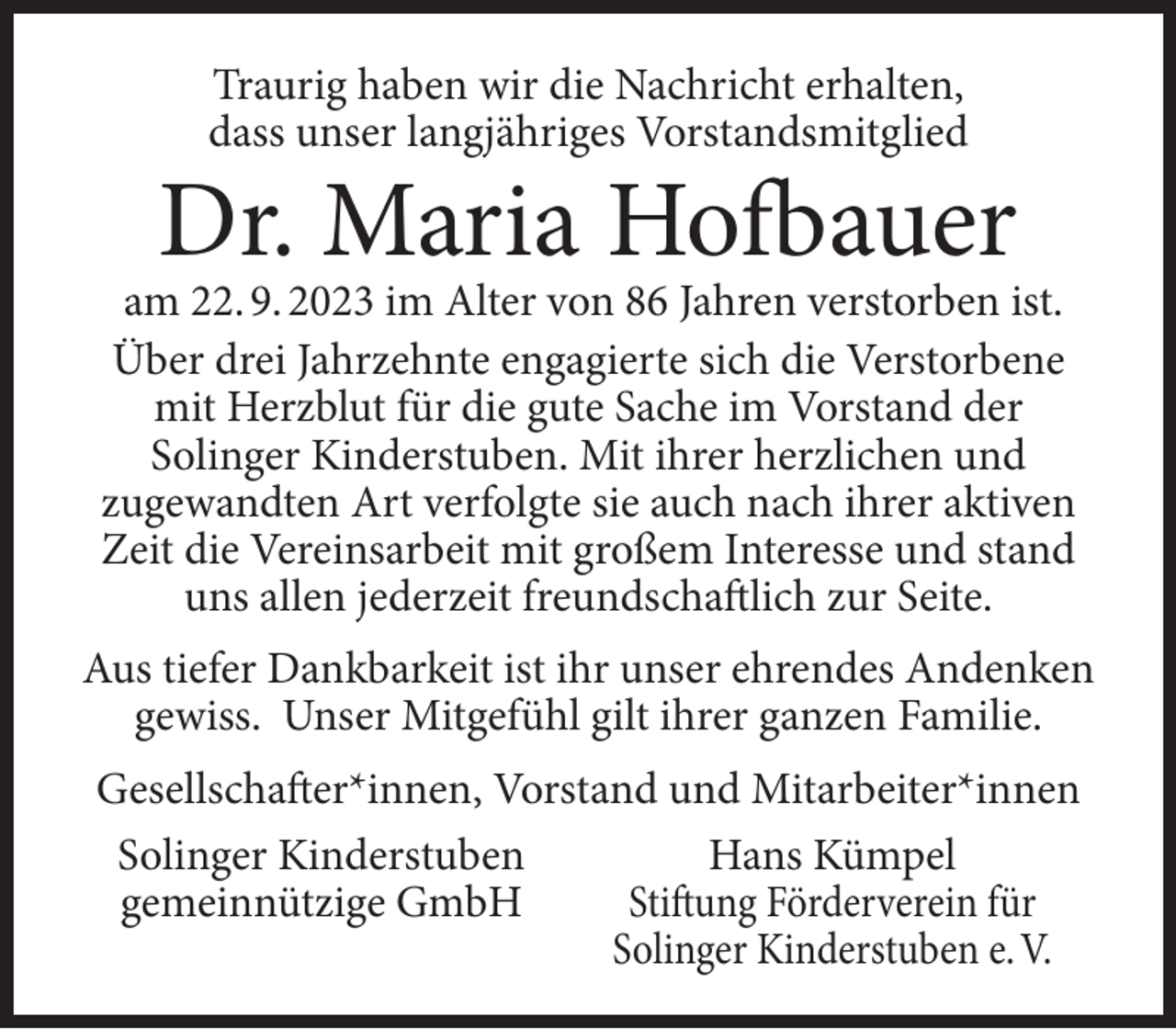 <p>Traurig haben wir die Nachricht erhalten,<br />dass unser langjähriges Vorstandsmitglied</p><p>Dr. Maria Hofbauer</p><p>am 22. 9. 2023 im Alter von 86 Jahren verstorben ist.<br />Über drei Jahrzehnte engagierte sich die Verstorbene<br />mit Herzblut für die gute Sache im Vorstand der<br />Solinger Kinderstuben. Mit ihrer herzlichen und<br />zugewandten Art verfolgte sie auch nach ihrer aktiven<br />Zeit die Vereinsarbeit mit großem Interesse und stand<br />uns allen jederzeit freundschaftlich zur Seite.<br />Aus tiefer Dankbarkeit ist ihr unser ehrendes Andenken<br />gewiss. Unser Mitgefühl gilt ihrer ganzen Familie.<br />Gesellschafter*innen, Vorstand und Mitarbeiter*innen<br />Hans Kümpel<br />Solinger Kinderstuben<br />gemeinnützige GmbH<br />Stiftung Förderverein für<br />Solinger Kinderstuben e. V.</p>