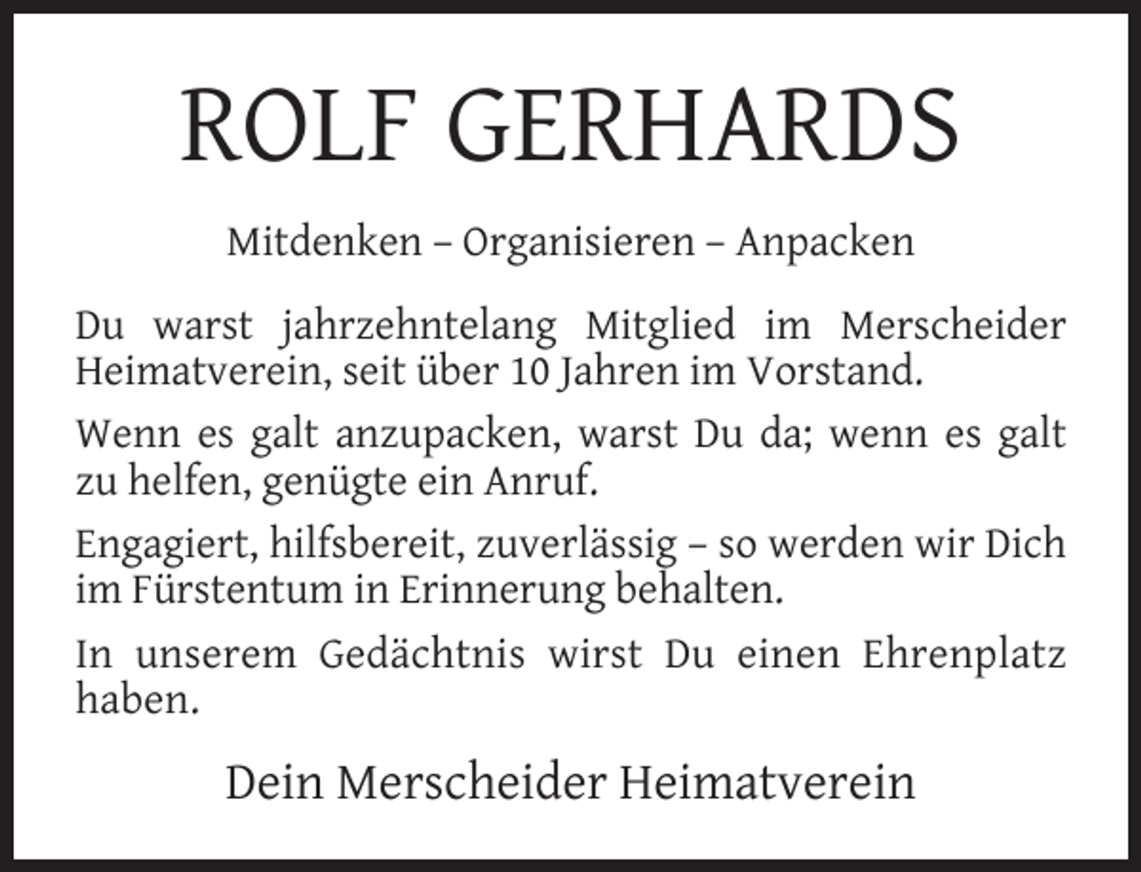 <p>ROLF GERHARDS<br />Mitdenken – Organisieren – Anpacken<br />Du warst jahrzehntelang Mitglied im Merscheider<br />Heimatverein, seit über 10 Jahren im Vorstand.<br />Wenn es galt anzupacken, warst Du da; wenn es galt<br />zu helfen, genügte ein Anruf.<br />Engagiert, hilfsbereit, zuverlässig – so werden wir Dich<br />im Fürstentum in Erinnerung behalten.<br />In unserem Gedächtnis wirst Du einen Ehrenplatz<br />haben.</p><p>Dein Merscheider Heimatverein</p>