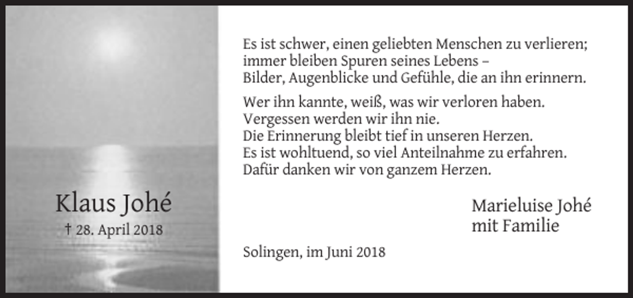 <p>Es ist schwer, einen geliebten Menschen zu verlieren;<br />immer bleiben Spuren seines Lebens –<br />Bilder, Augenblicke und Gefühle, die an ihn erinnern.<br />Wer ihn kannte, weiß, was wir verloren haben.<br />Vergessen werden wir ihn nie.<br />Die Erinnerung bleibt tief in unseren Herzen.<br />Es ist wohltuend, so viel Anteilnahme zu erfahren.<br />Dafür danken wir von ganzem Herzen.</p><p>Klaus Johé</p><p>Marieluise Johé<br />mit Familie</p><p>† 28. April 2018<br />Solingen, im Juni 2018</p>