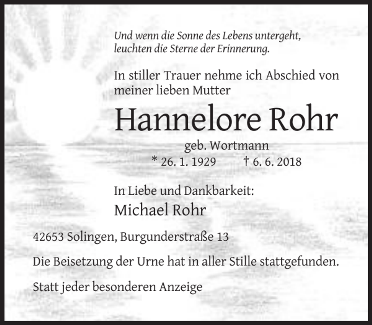 <p>Und wenn die Sonne des Lebens untergeht,<br />leuchten die Sterne der Erinnerung.</p><p>In stiller Trauer nehme ich Abschied von<br />meiner lieben Mutter</p><p>Hannelore Rohr<br />geb. Wortmann<br />* 26. 1. 1929<br />† 6. 6. 2018<br />In Liebe und Dankbarkeit:</p><p>Michael Rohr<br />42653 Solingen, Burgunderstraße 13<br />Die Beisetzung der Urne hat in aller Stille stattgefunden.<br />Statt jeder besonderen Anzeige</p>