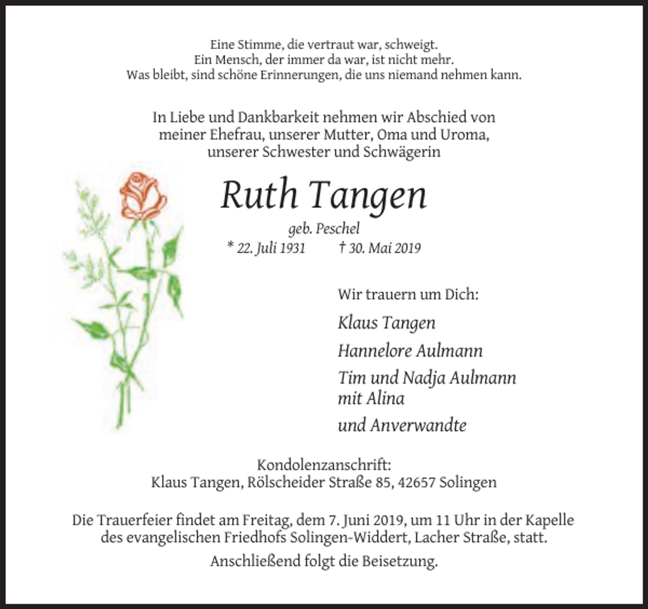 <p>Eine Stimme, die vertraut war, schweigt.<br />Ein Mensch, der immer da war, ist nicht mehr.<br />Was bleibt, sind schöne Erinnerungen, die uns niemand nehmen kann.</p><p>In Liebe und Dankbarkeit nehmen wir Abschied von<br />meiner Ehefrau, unserer Mutter, Oma und Uroma,<br />unserer Schwester und Schwägerin</p><p>Ruth Tangen<br />geb. Peschel<br />* 22. Juli 1931<br />† 30. Mai 2019</p><p>Wir trauern um Dich:</p><p>Klaus Tangen<br />Hannelore Aulmann<br />Tim und Nadja Aulmann<br />mit Alina<br />und Anverwandte<br />Kondolenzanschrift:<br />Klaus Tangen, Rölscheider Straße 85, 42657 Solingen<br />Die Trauerfeier findet am Freitag, dem 7. Juni 2019, um 11 Uhr in der Kapelle<br />des evangelischen Friedhofs Solingen-Widdert, Lacher Straße, statt.<br />Anschließend folgt die Beisetzung.</p>