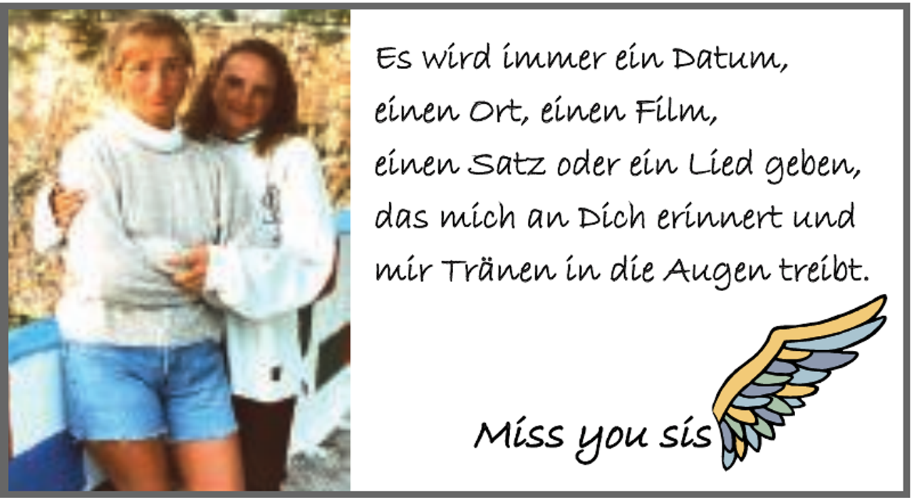 <p>Es wird immer ein Datum,<br />einen Ort, einen Film,<br />einen Satz oder ein Lied geben,<br />das mich an Dich erinnert und<br />mir Tränen in die Augen treibt.</p><p>Miss you sis</p>
