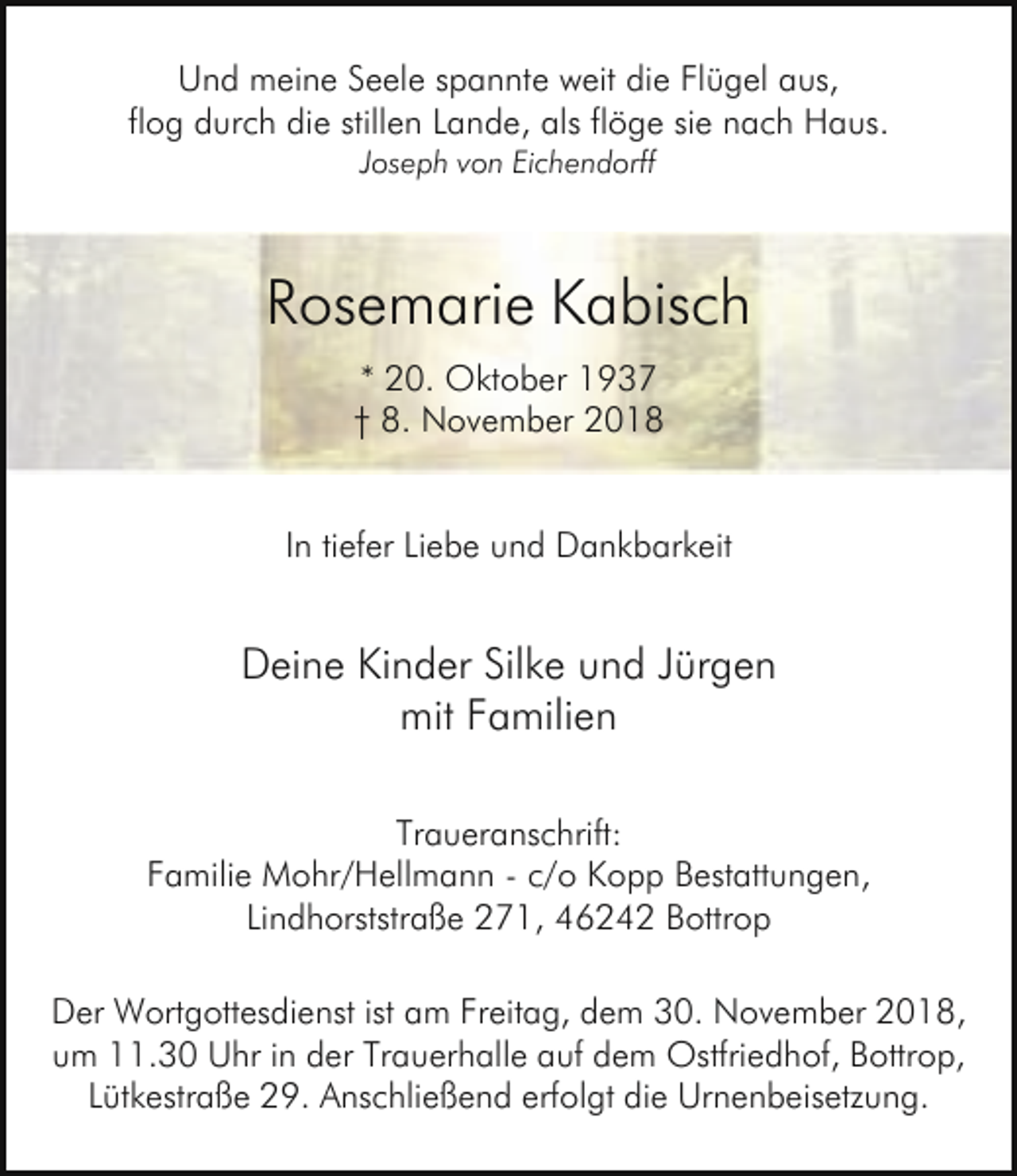 <p>Und meine Seele spannte weit die Flügel aus,<br />flog durch die stillen Lande, als flöge sie nach Haus.<br />Joseph von Eichendorff</p><p>Rosemarie Kabisch<br />* 20. Oktober 1937<br />† 8. November 2018<br />In tiefer Liebe und Dankbarkeit</p><p>Deine Kinder Silke und Jürgen<br />mit Familien<br />Traueranschrift:<br />Familie Mohr/Hellmann - c/o Kopp Bestattungen,<br />Lindhorststraße 271, 46242 Bottrop<br />Der Wortgottesdienst ist am Freitag, dem 30. November 2018,<br />um 11.30 Uhr in der Trauerhalle auf dem Ostfriedhof, Bottrop,<br />Lütkestraße 29. Anschließend erfolgt die Urnenbeisetzung.</p>