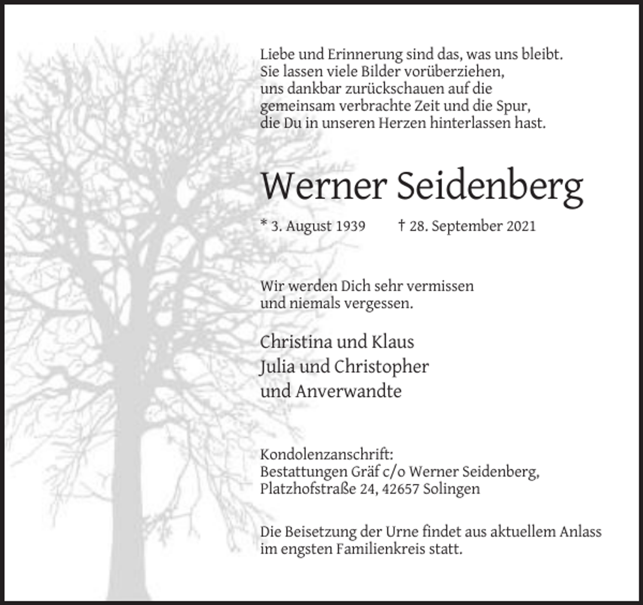 <p>Liebe und Erinnerung sind das, was uns bleibt.<br />Sie lassen viele Bilder vorüberziehen,<br />uns dankbar zurückschauen auf die<br />gemeinsam verbrachte Zeit und die Spur,<br />die Du in unseren Herzen hinterlassen hast.</p><p>Werner Seidenberg<br />* 3. August 1939</p><p>† 28. September 2021</p><p>Wir werden Dich sehr vermissen<br />und niemals vergessen.</p><p>Christina und Klaus<br />Julia und Christopher<br />und Anverwandte</p><p>Kondolenzanschrift:<br />Bestattungen Gräf c/o Werner Seidenberg,<br />Platzhofstraße 24, 42657 Solingen<br />Die Beisetzung der Urne findet aus aktuellem Anlass<br />im engsten Familienkreis statt.</p>