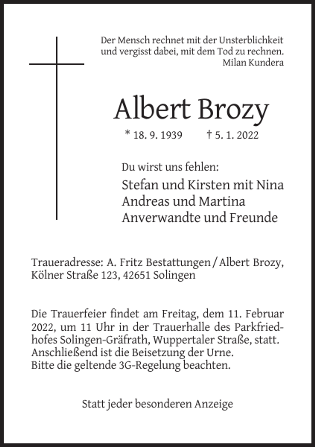 <p>Der Mensch rechnet mit der Unsterblichkeit<br />und vergisst dabei, mit dem Tod zu rechnen.<br />Milan Kundera</p><p>Albert Brozy<br />* 18. 9. 1939</p><p>† 5. 1. 2022</p><p>Du wirst uns fehlen:</p><p>Stefan und Kirsten mit Nina<br />Andreas und Martina<br />Anverwandte und Freunde</p><p>Traueradresse: A. Fritz Bestattungen / Albert Brozy,<br />Kölner Straße 123, 42651 Solingen</p><p>Die Trauerfeier findet am Freitag, dem 11. Februar<br />2022, um 11 Uhr in der Trauerhalle des Parkfriedhofes Solingen-Gräfrath, Wuppertaler Straße, statt.<br />Anschließend ist die Beisetzung der Urne.<br />Bitte die geltende 3G-Regelung beachten.</p><p>Statt jeder besonderen Anzeige</p>