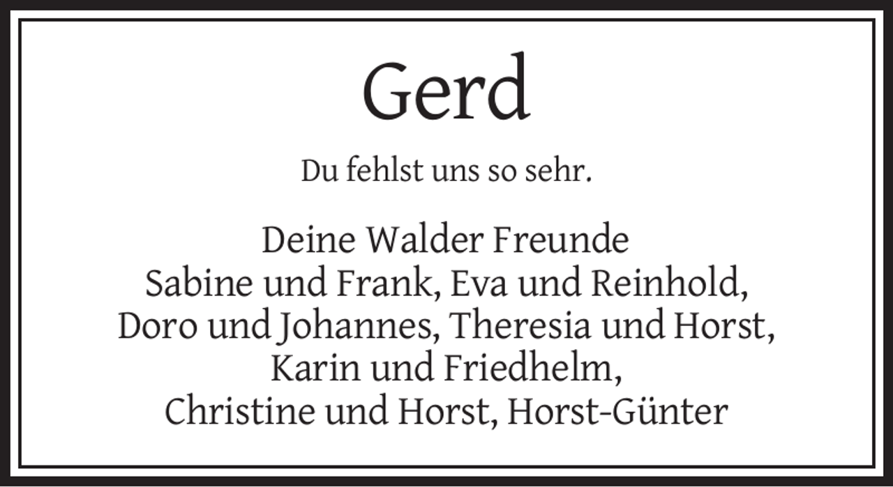 <p>Gerd<br />Du fehlst uns so sehr.</p><p>Deine Walder Freunde<br />Sabine und Frank, Eva und Reinhold,<br />Doro und Johannes, Theresia und Horst,<br />Karin und Friedhelm,<br />Christine und Horst, Horst-Günter</p>