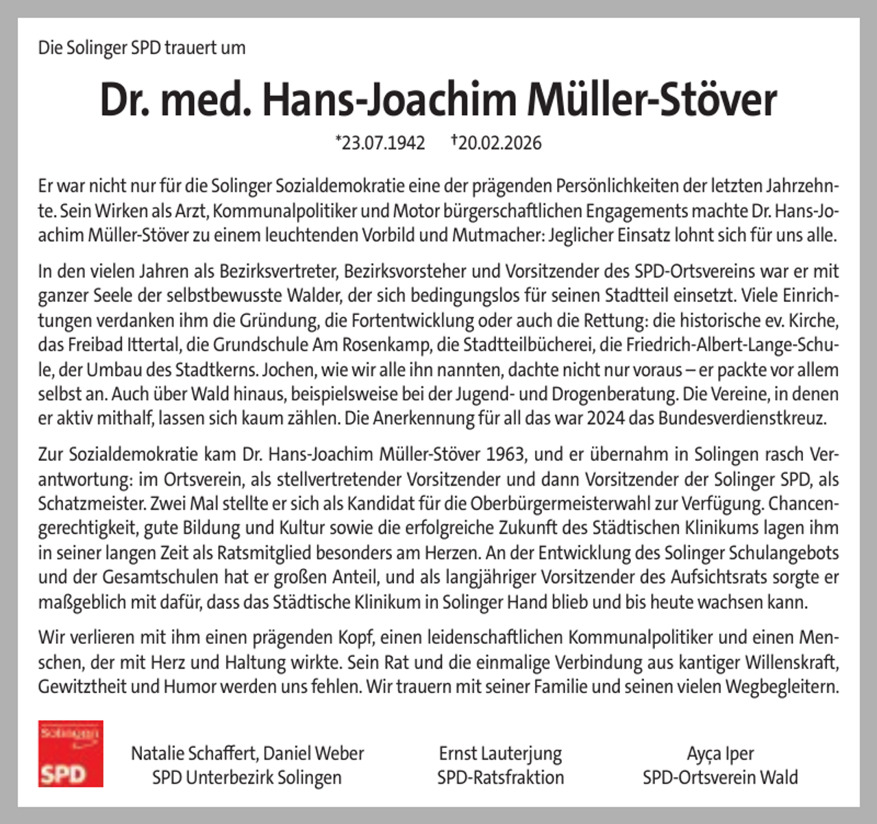 <p>Die Solinger SPD trauert um</p>
<p>Dr. med. Hans-Joachim Müller-Stöver<br />*23.07.1942</p>
<p>†20.02.2026</p>
<p>Er war nicht nur für die Solinger Sozialdemokratie eine der prägenden Persönlichkeiten der letzten Jahrzehnte. Sein Wirken als Arzt, Kommunalpolitiker und Motor bürgerschaftlichen Engagements machte Dr. Hans-Joachim Müller-Stöver zu einem leuchtenden Vorbild und Mutmacher: Jeglicher Einsatz lohnt sich für uns alle.<br />In den vielen Jahren als Bezirksvertreter, Bezirksvorsteher und Vorsitzender des SPD-Ortsvereins war er mit<br />ganzer Seele der selbstbewusste Walder, der sich bedingungslos für seinen Stadtteil einsetzt. Viele Einrichtungen verdanken ihm die Gründung, die Fortentwicklung oder auch die Rettung: die historische ev. Kirche,<br />das Freibad Ittertal, die Grundschule Am Rosenkamp, die Stadtteilbücherei, die Friedrich-Albert-Lange-Schule, der Umbau des Stadtkerns. Jochen, wie wir alle ihn nannten, dachte nicht nur voraus – er packte vor allem<br />selbst an. Auch über Wald hinaus, beispielsweise bei der Jugend- und Drogenberatung. Die Vereine, in denen<br />er aktiv mithalf, lassen sich kaum zählen. Die Anerkennung für all das war 2024 das Bundesverdienstkreuz.<br />Zur Sozialdemokratie kam Dr. Hans-Joachim Müller-Stöver 1963, und er übernahm in Solingen rasch Verantwortung: im Ortsverein, als stellvertretender Vorsitzender und dann Vorsitzender der Solinger SPD, als<br />Schatzmeister. Zwei Mal stellte er sich als Kandidat für die Oberbürgermeisterwahl zur Verfügung. Chancengerechtigkeit, gute Bildung und Kultur sowie die erfolgreiche Zukunft des Städtischen Klinikums lagen ihm<br />in seiner langen Zeit als Ratsmitglied besonders am Herzen. An der Entwicklung des Solinger Schulangebots<br />und der Gesamtschulen hat er großen Anteil, und als langjähriger Vorsitzender des Aufsichtsrats sorgte er<br />maßgeblich mit dafür, dass das Städtische Klinikum in Solinger Hand blieb und bis heute wachsen kann.<br />Wir verlieren mit ihm einen prägenden Kopf, einen leidenschaftlichen Kommunalpolitiker und einen Menschen, der mit Herz und Haltung wirkte. Sein Rat und die einmalige Verbindung aus kantiger Willenskraft,<br />Gewitztheit und Humor werden uns fehlen. Wir trauern mit seiner Familie und seinen vielen Wegbegleitern.<br />Natalie Schaﬀert, Daniel Weber<br />SPD Unterbezirk Solingen</p>
<p>Ernst Lauterjung<br />SPD-Ratsfraktion</p>
<p>Ayça Iper<br />SPD-Ortsverein Wald</p>
