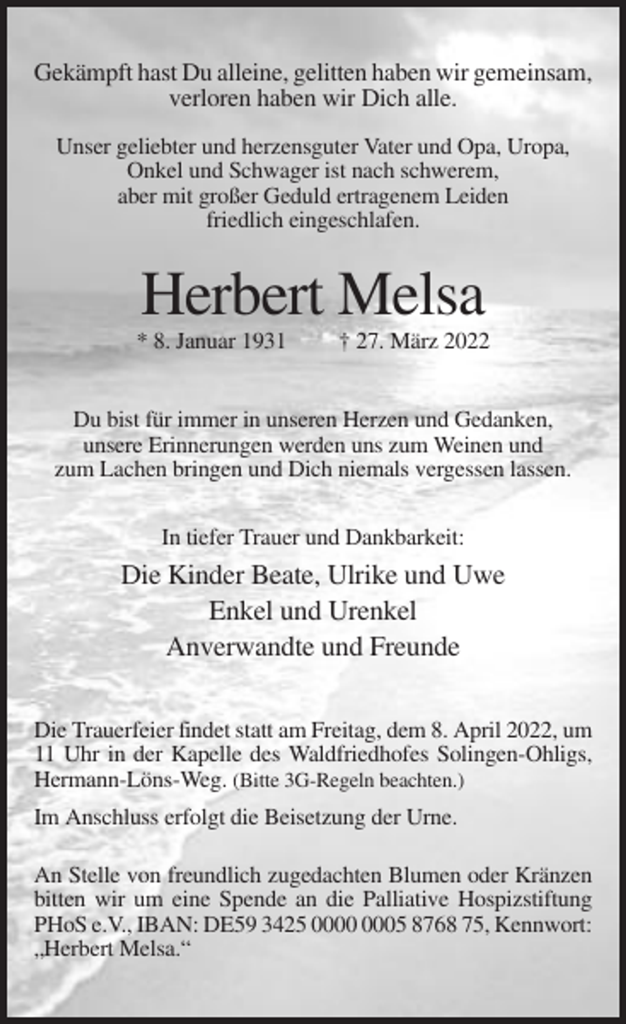 <p>Gekämpft hast Du alleine, gelitten haben wir gemeinsam,<br />verloren haben wir Dich alle.<br />Unser geliebter und herzensguter Vater und Opa, Uropa,<br />Onkel und Schwager ist nach schwerem,<br />aber mit großer Geduld ertragenem Leiden<br />friedlich eingeschlafen.</p><p>Herbert Melsa<br />* 8. Januar 1931</p><p>† 27. März 2022</p><p>Du bist für immer in unseren Herzen und Gedanken,<br />unsere Erinnerungen werden uns zum Weinen und<br />zum Lachen bringen und Dich niemals vergessen lassen.<br />In tiefer Trauer und Dankbarkeit:</p><p>Die Kinder Beate, Ulrike und Uwe<br />Enkel und Urenkel<br />Anverwandte und Freunde<br />Die Trauerfeier findet statt am Freitag, dem 8. April 2022, um<br />11 Uhr in der Kapelle des Waldfriedhofes Solingen-Ohligs,<br />Hermann-Löns-Weg. (Bitte 3G-Regeln beachten.)<br />Im Anschluss erfolgt die Beisetzung der Urne.<br />An Stelle von freundlich zugedachten Blumen oder Kränzen<br />bitten wir um eine Spende an die Palliative Hospizstiftung<br />PHoS e.V., IBAN: DE59 3425 05 8768 75, Kennwort:<br />„Herbert Melsa.“</p>
