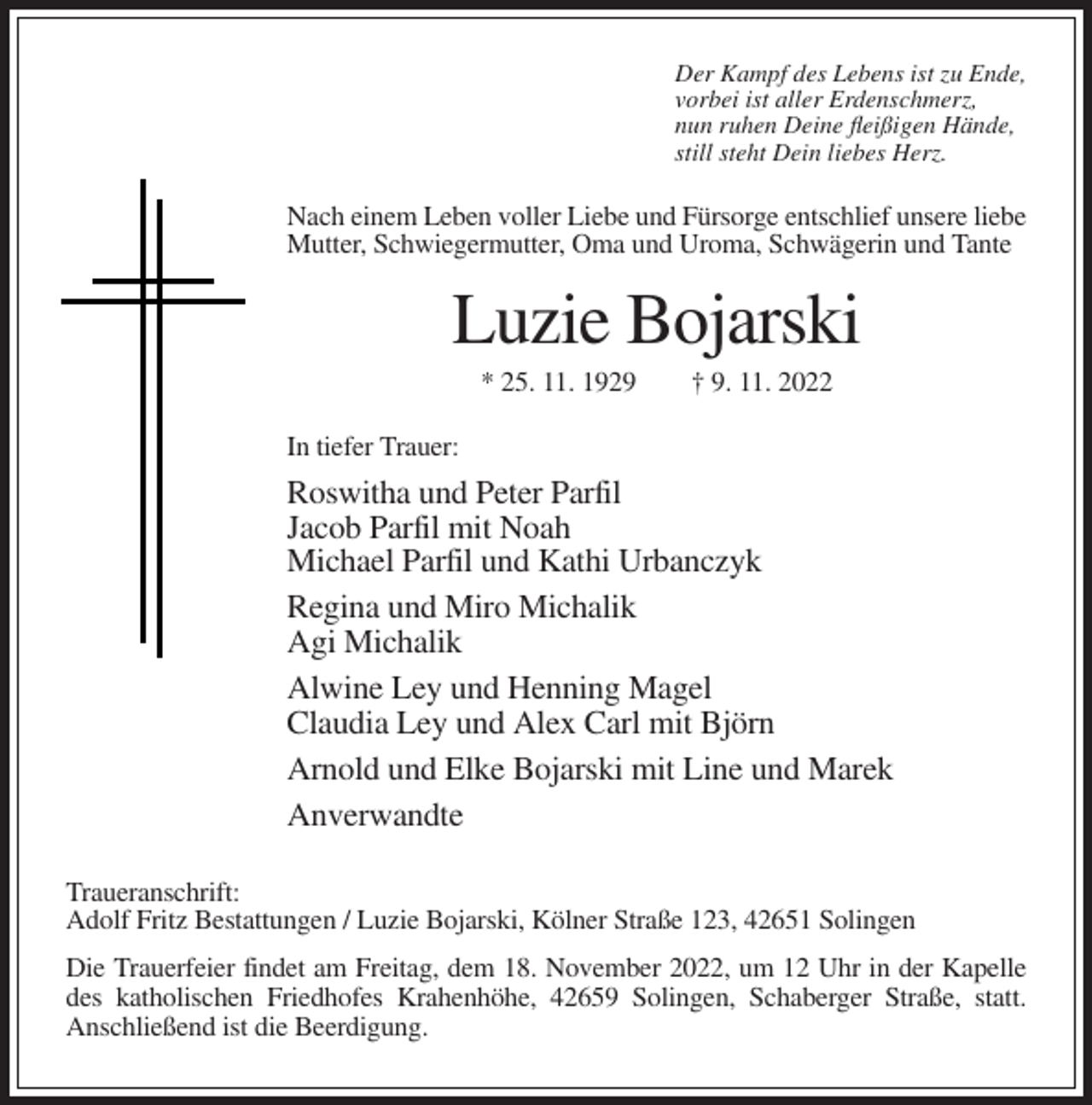 <p>Der Kampf des Lebens ist zu Ende,<br />vorbei ist aller Erdenschmerz,<br />nun ruhen Deine fleißigen Hände,<br />still steht Dein liebes Herz.</p><p>Nach einem Leben voller Liebe und Fürsorge entschlief unsere liebe<br />Mutter, Schwiegermutter, Oma und Uroma, Schwägerin und Tante</p><p>Luzie Bojarski<br />* 25. 11. 1929</p><p>† 9. 11. 2022</p><p>In tiefer Trauer:</p><p>Roswitha und Peter Parfil<br />Jacob Parfil mit Noah<br />Michael Parfil und Kathi Urbanczyk<br />Regina und Miro Michalik<br />Agi Michalik<br />Alwine Ley und Henning Magel<br />Claudia Ley und Alex Carl mit Björn<br />Arnold und Elke Bojarski mit Line und Marek<br />Anverwandte<br />Traueranschrift:<br />Adolf Fritz Bestattungen / Luzie Bojarski, Kölner Straße 123, 42651 Solingen<br />Die Trauerfeier findet am Freitag, dem 18. November 2022, um 12 Uhr in der Kapelle<br />des katholischen Friedhofes Krahenhöhe, 42659 Solingen, Schaberger Straße, statt.<br />Anschließend ist die Beerdigung.</p>