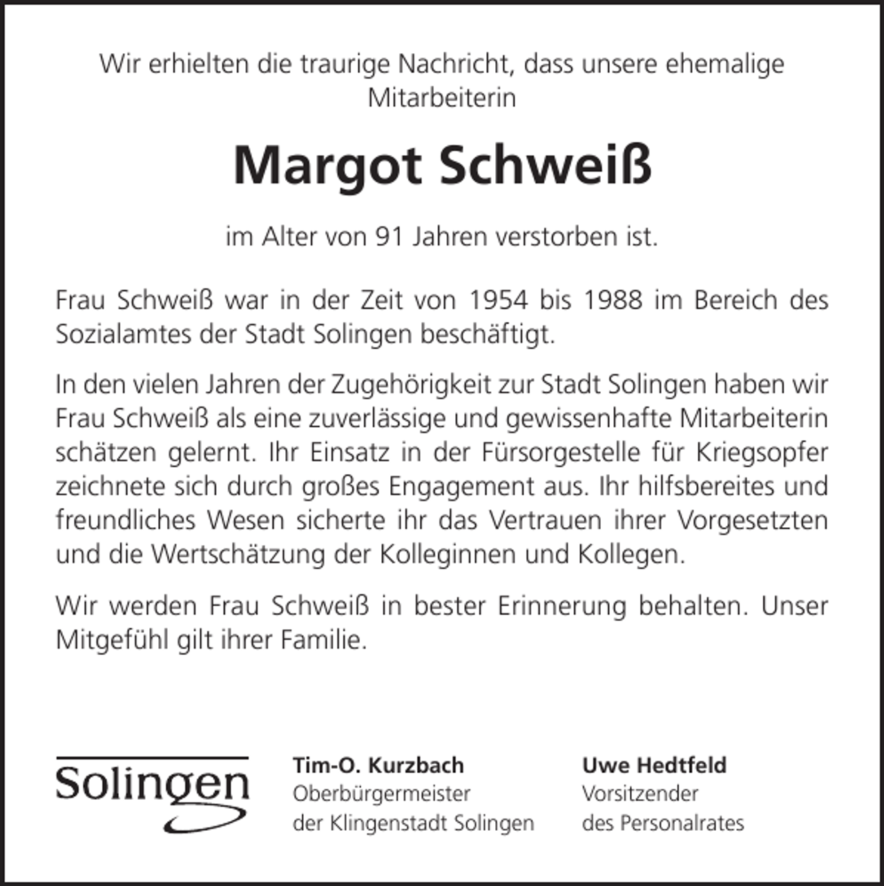 <p>Wir erhielten die traurige Nachricht, dass unsere ehemalige<br />Mitarbeiterin</p><p>Margot Schweiß<br />im Alter von 91 Jahren verstorben ist.<br />Frau Schweiß war in der Zeit von 1954 bis 1988 im Bereich des<br />Sozialamtes der Stadt Solingen beschäftigt.<br />In den vielen Jahren der Zugehörigkeit zur Stadt Solingen haben wir<br />Frau Schweiß als eine zuverlässige und gewissenhafte Mitarbeiterin<br />schätzen gelernt. Ihr Einsatz in der Fürsorgestelle für Kriegsopfer<br />zeichnete sich durch großes Engagement aus. Ihr hilfsbereites und<br />freundliches Wesen sicherte ihr das Vertrauen ihrer Vorgesetzten<br />und die Wertschätzung der Kolleginnen und Kollegen.<br />Wir werden Frau Schweiß in bester Erinnerung behalten. Unser<br />Mitgefühl gilt ihrer Familie.</p><p>Tim-O. Kurzbach<br />Oberbürgermeister<br />der Klingenstadt Solingen</p><p>Uwe Hedtfeld<br />Vorsitzender<br />des Personalrates</p>