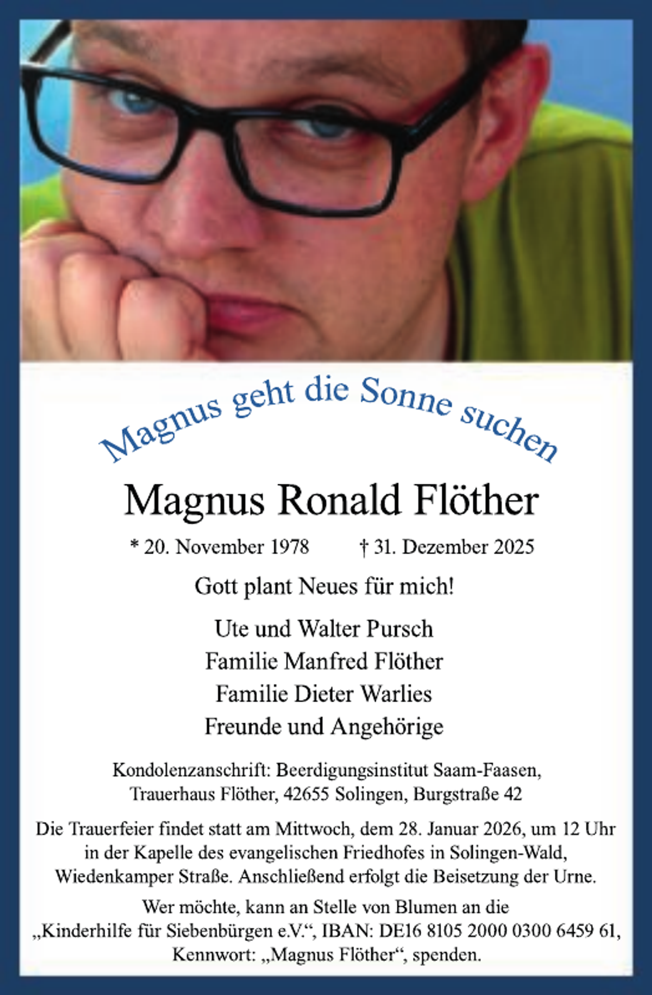 <p>Magnus Ronald Flöther<br />* 20. November 1978</p><p>† 31. Dezember 2025</p><p>Gott plant Neues für mich!<br />Ute und Walter Pursch<br />Familie Manfred Flöther<br />Familie Dieter Warlies<br />Freunde und Angehörige<br />Kondolenzanschrift: Beerdigungsinstitut Saam-Faasen,<br />Trauerhaus Flöther, 42655 Solingen, Burgstraße 42<br />Die Trauerfeier findet statt am Mittwoch, dem 28. Januar 2026, um 12 Uhr<br />in der Kapelle des evangelischen Friedhofes in Solingen-Wald,<br />Wiedenkamper Straße. Anschließend erfolgt die Beisetzung der Urne.<br />Wer möchte, kann an Stelle von Blumen an die<br />„Kinderhilfe für Siebenbürgen e.V.“, IBAN: DE16 8105 200300 6459 61,<br />Kennwort: „Magnus Flöther“, spenden.</p>