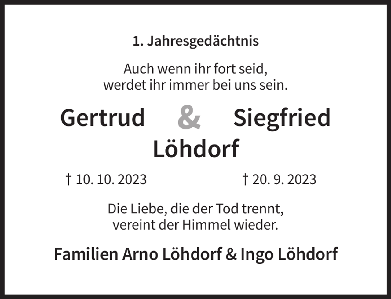<p>1. Jahresgedächtnis<br />Auch wenn ihr fort seid,<br />werdet ihr immer bei uns sein.</p>
<p>Gertrud<br />† 10. 10. 2023</p>
<p>&amp;</p>
<p>Siegfried<br />Löhdorf<br />† 20. 9. 2023</p>
<p>Die Liebe, die der Tod trennt,<br />vereint der Himmel wieder.</p>
<p>Familien Arno Löhdorf &amp; Ingo Löhdorf</p>