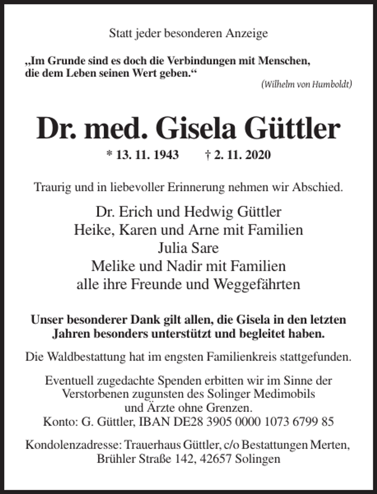 <p>Statt jeder besonderen Anzeige<br />„Im Grunde sind es doch die Verbindungen mit Menschen,<br />die dem Leben seinen Wert geben.“<br />(Wilhelm von Humboldt)</p><p>Dr. med. Gisela Güttler<br />* 13. 11. 1943</p><p>† 2. 11. 2020</p><p>Traurig und in liebevoller Erinnerung nehmen wir Abschied.</p><p>Dr. Erich und Hedwig Güttler<br />Heike, Karen und Arne mit Familien<br />Julia Sare<br />Melike und Nadir mit Familien<br />alle ihre Freunde und Weggefährten<br />Unser besonderer Dank gilt allen, die Gisela in den letzten<br />Jahren besonders unterstützt und begleitet haben.<br />Die Waldbestattung hat im engsten Familienkreis stattgefunden.<br />Eventuell zugedachte Spenden erbitten wir im Sinne der<br />Verstorbenen zugunsten des Solinger Medimobils<br />und Ärzte ohne Grenzen.<br />Konto: G. Güttler, IBAN DE28 3905 0000 1073 6799 85<br />Kondolenzadresse: Trauerhaus Güttler, c/o Bestattungen Merten,<br />Brühler Straße 142, 42657 Solingen</p>