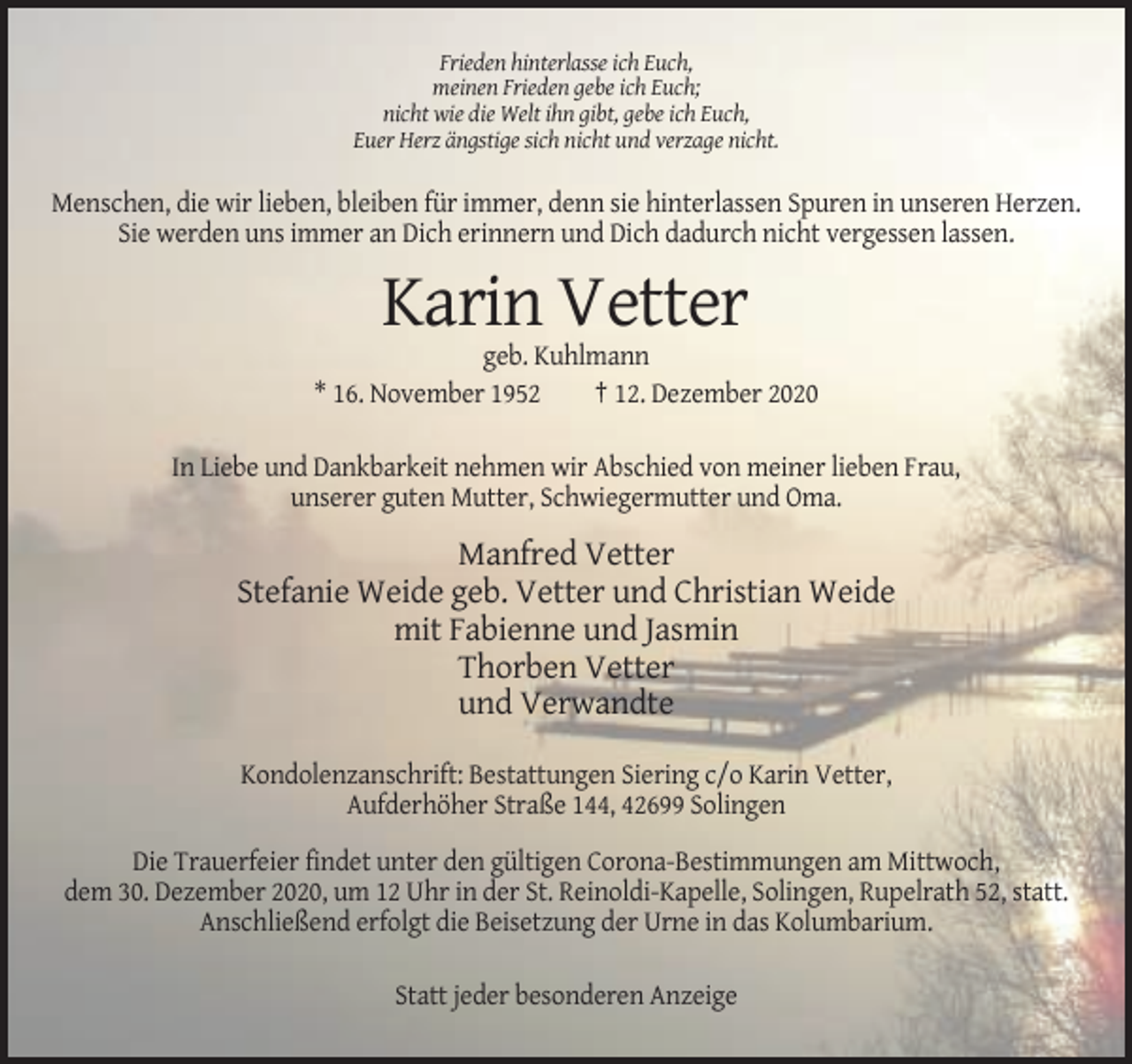 <p>Frieden hinterlasse ich Euch,<br />meinen Frieden gebe ich Euch;<br />nicht wie die Welt ihn gibt, gebe ich Euch,<br />Euer Herz ängstige sich nicht und verzage nicht.</p><p>Menschen, die wir lieben, bleiben für immer, denn sie hinterlassen Spuren in unseren Herzen.<br />Sie werden uns immer an Dich erinnern und Dich dadurch nicht vergessen lassen.</p><p>Karin Vetter<br />geb. Kuhlmann<br />* 16. November 1952<br />† 12. Dezember 2020<br />In Liebe und Dankbarkeit nehmen wir Abschied von meiner lieben Frau,<br />unserer guten Mutter, Schwiegermutter und Oma.</p><p>Manfred Vetter<br />Stefanie Weide geb. Vetter und Christian Weide<br />mit Fabienne und Jasmin<br />Thorben Vetter<br />und Verwandte<br />Kondolenzanschrift: Bestattungen Siering c/o Karin Vetter,<br />Aufderhöher Straße 144, 42699 Solingen<br />Die Trauerfeier findet unter den gültigen Corona-Bestimmungen am Mittwoch,<br />dem 30. Dezember 2020, um 12 Uhr in der St. Reinoldi-Kapelle, Solingen, Rupelrath 52, statt.<br />Anschließend erfolgt die Beisetzung der Urne in das Kolumbarium.<br />Statt jeder besonderen Anzeige</p>
