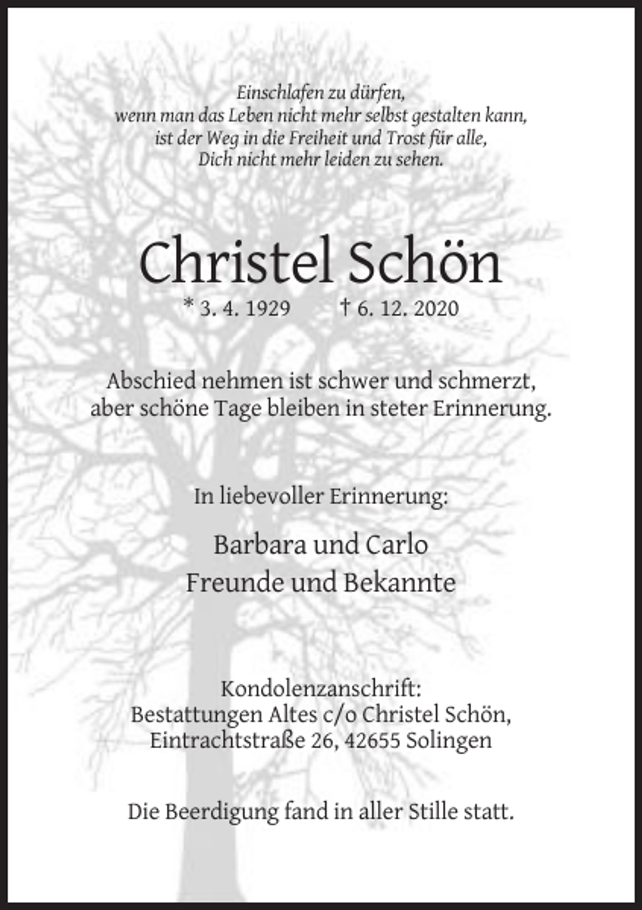<p>Einschlafen zu dürfen,<br />wenn man das Leben nicht mehr selbst gestalten kann,<br />ist der Weg in die Freiheit und Trost für alle,<br />Dich nicht mehr leiden zu sehen.</p><p>Christel Schön<br />* 3. 4. 1929</p><p>† 6. 12. 2020</p><p>Abschied nehmen ist schwer und schmerzt,<br />aber schöne Tage bleiben in steter Erinnerung.</p><p>In liebevoller Erinnerung:</p><p>Barbara und Carlo<br />Freunde und Bekannte</p><p>Kondolenzanschrift:<br />Bestattungen Altes c/o Christel Schön,<br />Eintrachtstraße 26, 42655 Solingen</p><p>Die Beerdigung fand in aller Stille statt.</p>