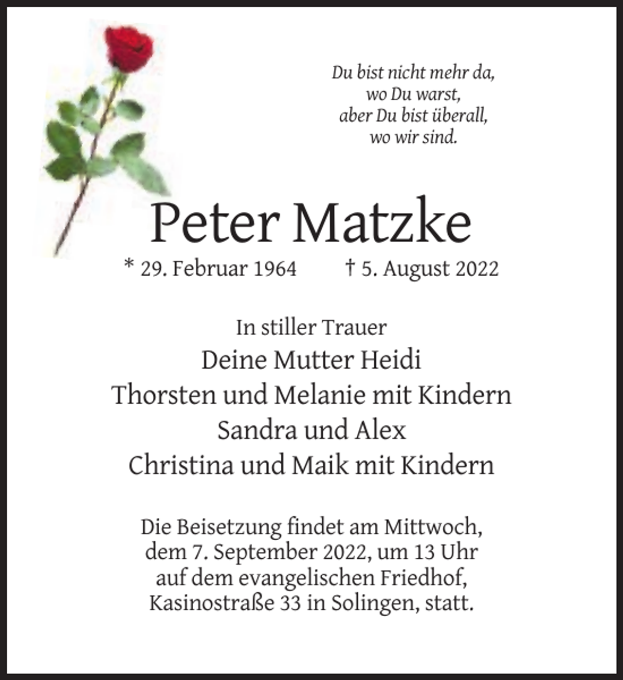 <p>Du bist nicht mehr da,<br />wo Du warst,<br />aber Du bist überall,<br />wo wir sind.</p><p>Peter Matzke<br />* 29. Februar 1964</p><p>† 5. August 2022</p><p>In stiller Trauer</p><p>Deine Mutter Heidi<br />Thorsten und Melanie mit Kindern<br />Sandra und Alex<br />Christina und Maik mit Kindern<br />Die Beisetzung findet am Mittwoch,<br />dem 7. September 2022, um 13 Uhr<br />auf dem evangelischen Friedhof,<br />Kasinostraße 33 in Solingen, statt.</p>