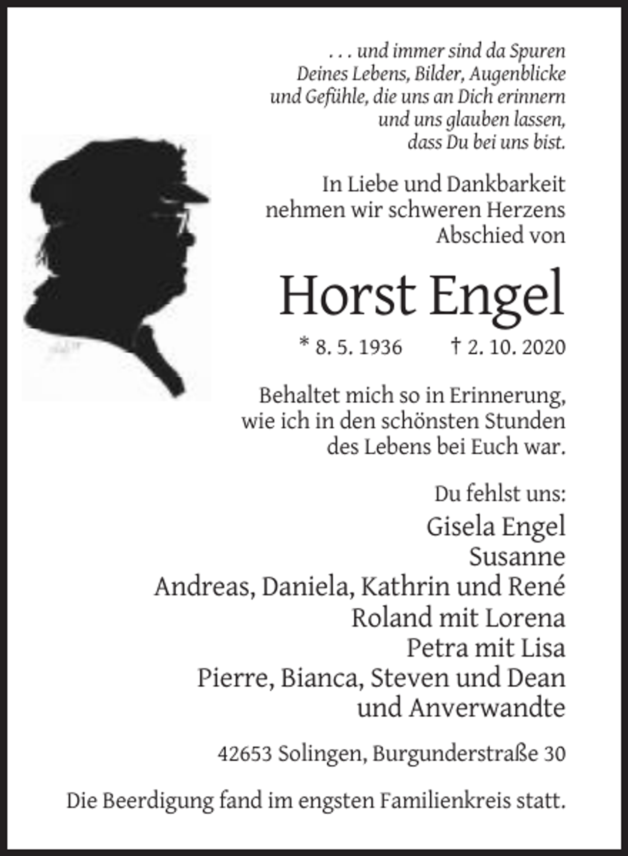 <p>. . . und immer sind da Spuren<br />Deines Lebens, Bilder, Augenblicke<br />und Gefühle, die uns an Dich erinnern<br />und uns glauben lassen,<br />dass Du bei uns bist.</p><p>In Liebe und Dankbarkeit<br />nehmen wir schweren Herzens<br />Abschied von</p><p>Horst Engel<br />* 8. 5. 1936</p><p>† 2. 10. 2020</p><p>Behaltet mich so in Erinnerung,<br />wie ich in den schönsten Stunden<br />des Lebens bei Euch war.<br />Du fehlst uns:</p><p>Gisela Engel<br />Susanne<br />Andreas, Daniela, Kathrin und René<br />Roland mit Lorena<br />Petra mit Lisa<br />Pierre, Bianca, Steven und Dean<br />und Anverwandte<br />42653 Solingen, Burgunderstraße 30<br />Die Beerdigung fand im engsten Familienkreis statt.</p>