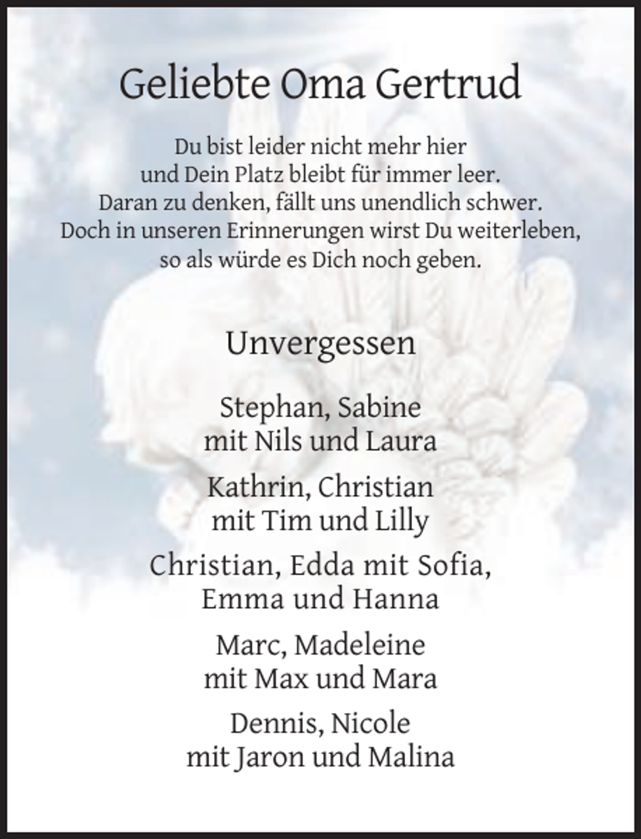 <p>Geliebte Oma Gertrud<br />Du bist leider nicht mehr hier<br />und Dein Platz bleibt für immer leer.<br />Daran zu denken, fällt uns unendlich schwer.<br />Doch in unseren Erinnerungen wirst Du weiterleben,<br />so als würde es Dich noch geben.</p><p>Unvergessen<br />Stephan, Sabine<br />mit Nils und Laura<br />Kathrin, Christian<br />mit Tim und Lilly<br />Christian, Edda mit Sofia,<br />Emma und Hanna<br />Marc, Madeleine<br />mit Max und Mara<br />Dennis, Nicole<br />mit Jaron und Malina</p>