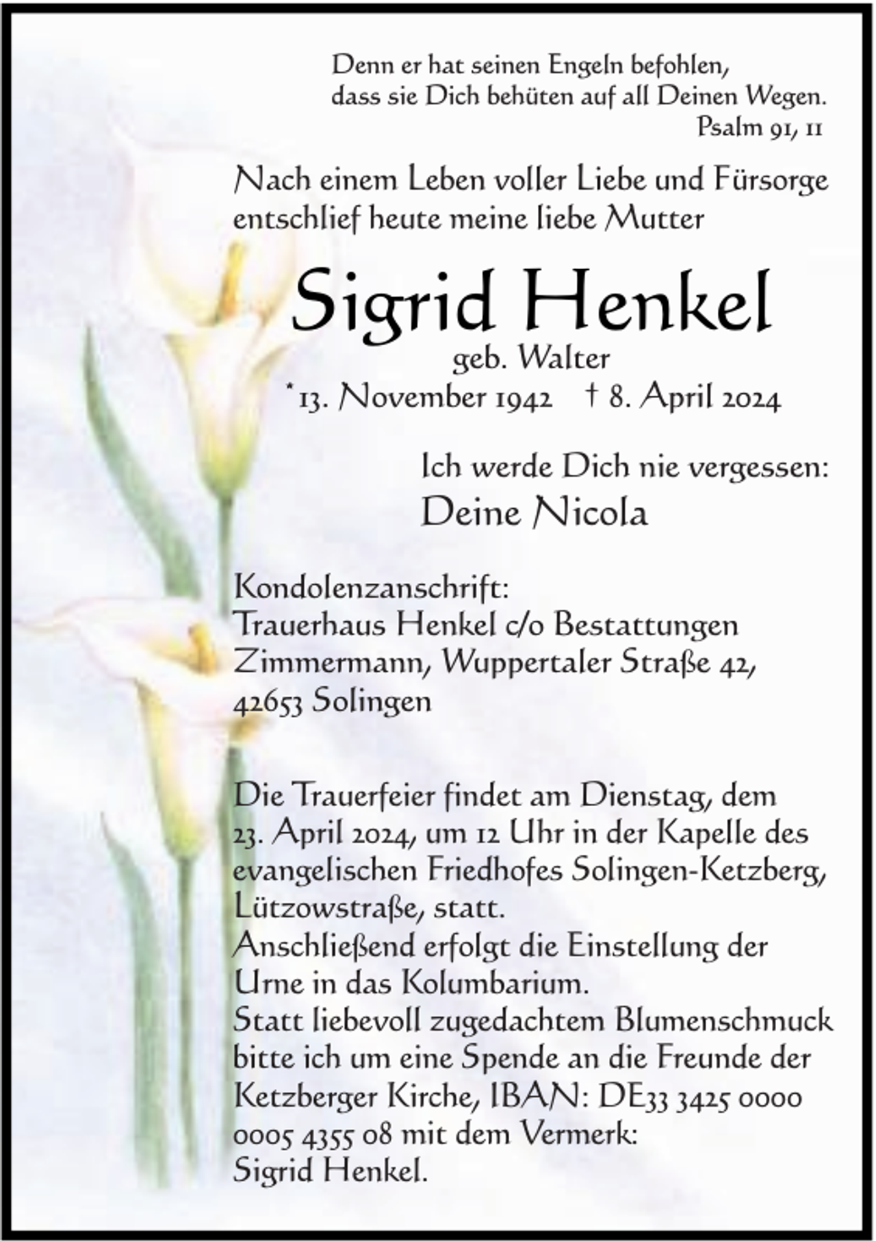 <p>Denn er hat seinen Engeln befohlen,<br />dass sie Dich behüten auf all Deinen Wegen.<br />Psalm 91, 11</p><p>Nach einem Leben voller Liebe und Fürsorge<br />entschlief heute meine liebe Mutter</p><p>Sigrid<br />Henkel<br />geb. Walter</p><p>*13. November 1942 † 8. April 2024<br />Ich werde Dich nie vergessen:</p><p>Deine Nicola</p><p>Kondolenzanschrift:<br />Trauerhaus Henkel c/o Bestattungen<br />Zimmermann, Wuppertaler Straße 42,<br />42653 Solingen<br />Die Trauerfeier findet am Dienstag, dem<br />23. April 2024, um 12 Uhr in der Kapelle des<br />evangelischen Friedhofes Solingen-Ketzberg,<br />Lützowstraße, statt.<br />Anschließend erfolgt die Einstellung der<br />Urne in das Kolumbarium.<br />Statt liebevoll zugedachtem Blumenschmuck<br />bitte ich um eine Spende an die Freunde der<br />Ketzberger Kirche, IBAN: DE3425 05 4355 08 mit dem Vermerk:<br />Sigrid Henkel.</p>