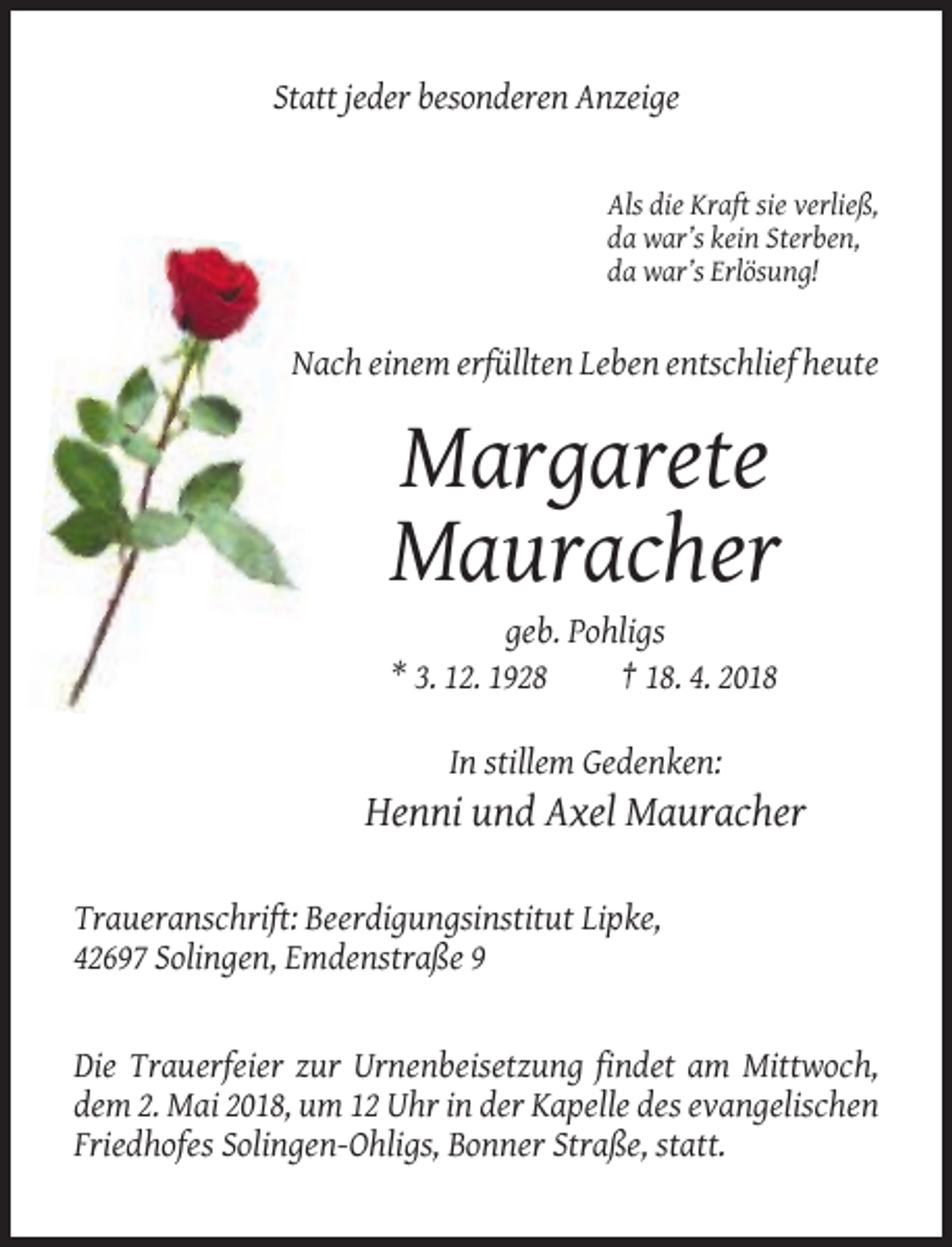 <p>Statt jeder besonderen Anzeige</p><p>Als die Kraft sie verließ,<br />da war’s kein Sterben,<br />da war’s Erlösung!</p><p>Nach einem erfüllten Leben entschlief heute</p><p>Margarete<br />Mauracher<br />geb. Pohligs<br />* 3. 12. 1928<br />† 18. 4. 2018<br />In stillem Gedenken:</p><p>Henni und Axel Mauracher<br />Traueranschrift: Beerdigungsinstitut Lipke,<br />42697 Solingen, Emdenstraße 9</p><p>Die Trauerfeier zur Urnenbeisetzung findet am Mittwoch,<br />dem 2. Mai 2018, um 12 Uhr in der Kapelle des evangelischen<br />Friedhofes Solingen-Ohligs, Bonner Straße, statt.</p>
