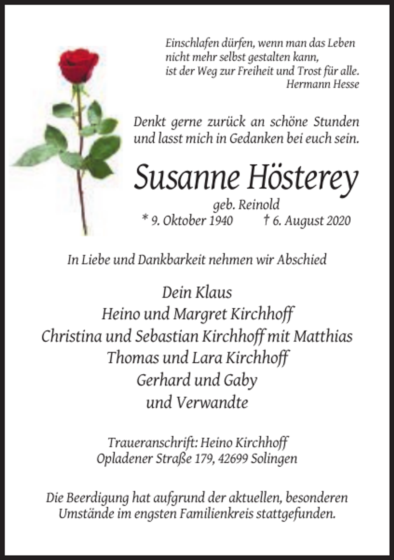 <p>Einschlafen dürfen, wenn man das Leben<br />nicht mehr selbst gestalten kann,<br />ist der Weg zur Freiheit und Trost für alle.<br />Hermann Hesse</p><p>Denkt gerne zurück an schöne Stunden<br />und lasst mich in Gedanken bei euch sein.</p><p>Susanne Hösterey<br />geb. Reinold<br />* 9. Oktober 1940<br />† 6. August 2020<br />In Liebe und Dankbarkeit nehmen wir Abschied</p><p>Dein Klaus<br />Heino und Margret Kirchhoff<br />Christina und Sebastian Kirchhoff mit Matthias<br />Thomas und Lara Kirchhoff<br />Gerhard und Gaby<br />und Verwandte<br />Traueranschrift: Heino Kirchhoff<br />Opladener Straße 179, 42699 Solingen<br />Die Beerdigung hat aufgrund der aktuellen, besonderen<br />Umstände im engsten Familienkreis stattgefunden.</p>