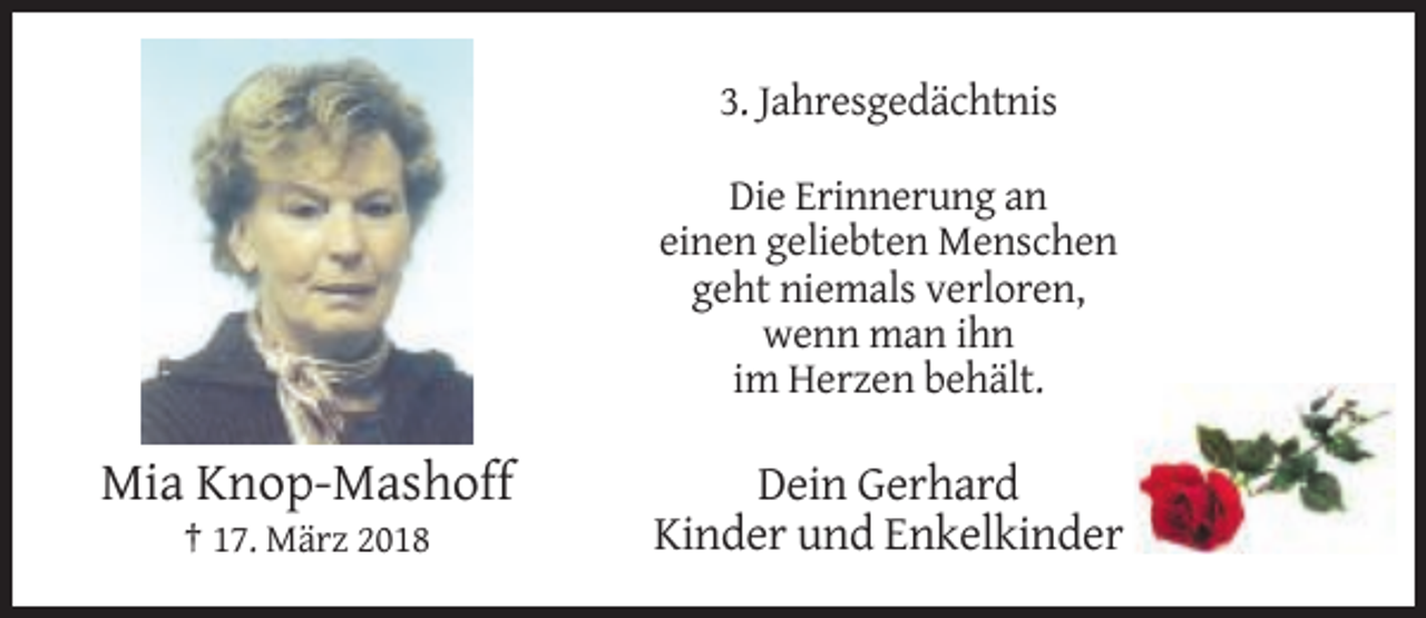 <p>3. Jahresgedächtnis<br />Die Erinnerung an<br />einen geliebten Menschen<br />geht niemals verloren,<br />wenn man ihn<br />im Herzen behält.</p><p>Mia Knop-Mashoff<br />† 17. März 2018</p><p>Dein Gerhard<br />Kinder und Enkelkinder</p>