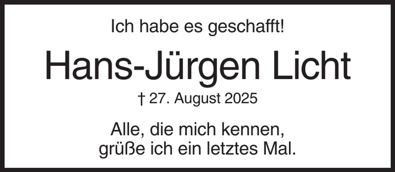 <p>Ich habe es geschafft!</p>
<p>Hans-Jürgen Licht<br />† 27. August 2025</p>
<p>Alle, die mich kennen,<br />grüße ich ein letztes Mal.</p>