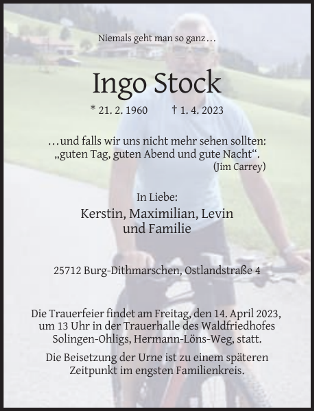 <p>Niemals geht man so ganz . . .</p><p>Ingo Stock<br />* 21. 2. 1960</p><p>† 1. 4. 2023</p><p>. . . und falls wir uns nicht mehr sehen sollten:<br />„guten Tag, guten Abend und gute Nacht“.<br />(Jim Carrey)</p><p>In Liebe:</p><p>Kerstin, Maximilian, Levin<br />und Familie<br />25712 Burg-Dithmarschen, Ostlandstraße 4</p><p>Die Trauerfeier findet am Freitag, den 14. April 2023,<br />um 13 Uhr in der Trauerhalle des Waldfriedhofes<br />Solingen-Ohligs, Hermann-Löns-Weg, statt.<br />Die Beisetzung der Urne ist zu einem späteren<br />Zeitpunkt im engsten Familienkreis.</p>