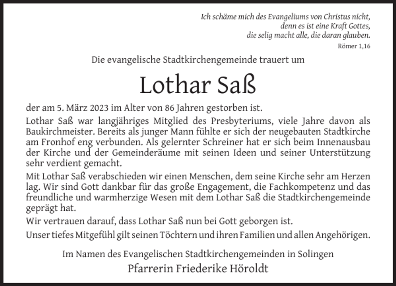 <p>Ich schäme mich des Evangeliums von Christus nicht,<br />denn es ist eine Kraft Gottes,<br />die selig macht alle, die daran glauben.<br />Römer 1,16</p><p>Die evangelische Stadtkirchengemeinde trauert um</p><p>Lothar Saß</p><p>der am 5. März 2023 im Alter von 86 Jahren gestorben ist.<br />Lothar Saß war langjähriges Mitglied des Presbyteriums, viele Jahre davon als<br />Baukirchmeister. Bereits als junger Mann fühlte er sich der neugebauten Stadtkirche<br />am Fronhof eng verbunden. Als gelernter Schreiner hat er sich beim Innenausbau<br />der Kirche und der Gemeinderäume mit seinen Ideen und seiner Unterstützung<br />sehr verdient gemacht.<br />Mit Lothar Saß verabschieden wir einen Menschen, dem seine Kirche sehr am Herzen<br />lag. Wir sind Gott dankbar für das große Engagement, die Fachkompetenz und das<br />freundliche und warmherzige Wesen mit dem Lothar Saß die Stadtkirchengemeinde<br />geprägt hat.<br />Wir vertrauen darauf, dass Lothar Saß nun bei Gott geborgen ist.<br />Unser tiefes Mitgefühl gilt seinen Töchtern und ihren Familien und allen Angehörigen.<br />Im Namen des Evangelischen Stadtkirchengemeinden in Solingen</p><p>Pfarrerin Friederike Höroldt</p>