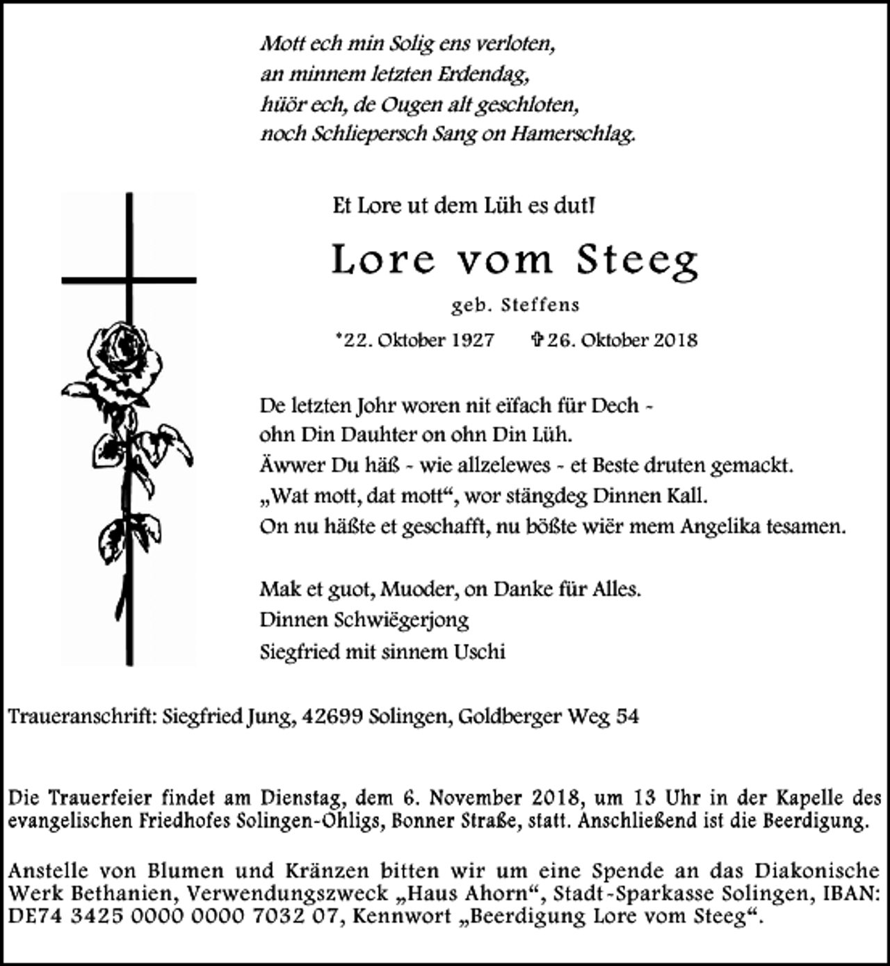 <p>Mott ech min Solig ens verloten,<br />an minnem letzten Erdendag,<br />hüör ech, de Ougen alt geschloten,<br />noch Schliepersch Sang on Hamerschlag.</p><p>Et Lore ut dem Lüh es dut!</p><p>geb . S teffe ns<br />*22. Oktober 1927</p><p> 26. Oktober 2018</p><p>De letzten Johr woren nit eïfach für Dech ohn Din Dauhter on ohn Din Lüh.<br />Äwwer Du häß - wie allzelewes - et Beste druten gemackt.<br />„Wat mott, dat mott“, wor stängdeg Dinnen Kall.<br />On nu häßte et geschafft, nu bößte wiër mem Angelika tesamen.<br />Mak et guot, Muoder, on Danke für Alles.<br />Dinnen Schwiëgerjong<br />Siegfried mit sinnem Uschi<br />Traueranschrift: Siegfried Jung, 42699 Solingen, Goldberger Weg 54</p><p>Anstelle von Blumen und Kränzen bitten wir um eine Spende an das Diakonische<br />Werk Bethanien, Verwendungszweck „Haus Ahorn“, Stadt -Sparkasse Solingen, IBAN:<br />DE74 3425 7032 07, Kennwort „Beerdigung Lore vom Steeg“.</p>