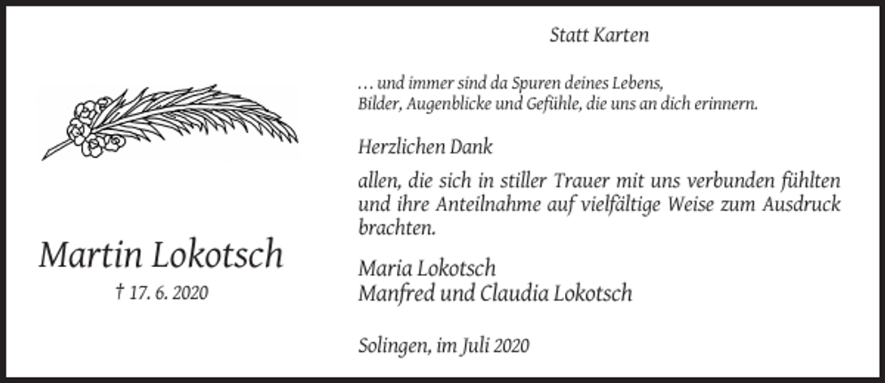 <p>Statt Karten<br />. . . und immer sind da Spuren deines Lebens,<br />Bilder, Augenblicke und Gefühle, die uns an dich erinnern.</p><p>Herzlichen Dank<br />allen, die sich in stiller Trauer mit uns verbunden fühlten<br />und ihre Anteilnahme auf vielfältige Weise zum Ausdruck<br />brachten.</p><p>Martin Lokotsch<br />† 17. 6. 2020</p><p>Maria Lokotsch<br />Manfred und Claudia Lokotsch<br />Solingen, im Juli 2020</p>