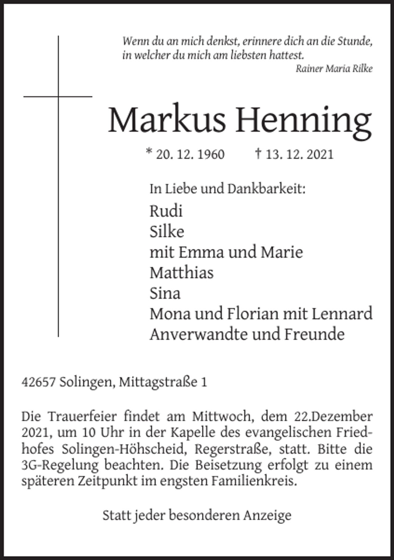 <p>Wenn du an mich denkst, erinnere dich an die Stunde,<br />in welcher du mich am liebsten hattest.<br />Rainer Maria Rilke</p><p>Markus Henning<br />* 20. 12. 1960</p><p>† 13. 12. 2021</p><p>In Liebe und Dankbarkeit:</p><p>Rudi<br />Silke<br />mit Emma und Marie<br />Matthias<br />Sina<br />Mona und Florian mit Lennard<br />Anverwandte und Freunde<br />42657 Solingen, Mittagstraße 1<br />Die Trauerfeier findet am Mittwoch, dem 22.Dezember<br />2021, um 10 Uhr in der Kapelle des evangelischen Friedhofes Solingen-Höhscheid, Regerstraße, statt. Bitte die<br />3G-Regelung beachten. Die Beisetzung erfolgt zu einem<br />späteren Zeitpunkt im engsten Familienkreis.<br />Statt jeder besonderen Anzeige</p>