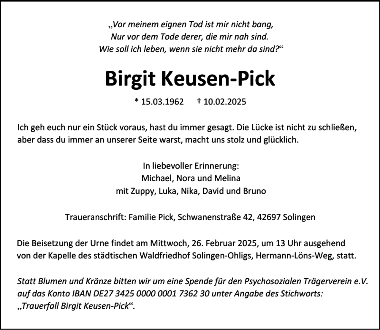 <p>„Vor meinem eignen Tod ist mir nicht bang,<br />Nur vor dem Tode derer, die mir nah sind.<br />Wie soll ich leben, wenn sie nicht mehr da sind?“</p><p>Birgit Keusen-Pick<br />* 15.03.1962</p><p>† 10.02.2025</p><p>Ich geh euch nur ein Stück voraus, hast du immer gesagt. Die Lücke ist nicht zu schließen,<br />aber dass du immer an unserer Seite warst, macht uns stolz und glücklich.<br />In liebevoller Erinnerung:<br />Michael, Nora und Melina<br />mit Zuppy, Luka, Nika, David und Bruno<br />Traueranschrift: Familie Pick, Schwanenstraße 42, 42697 Solingen<br />Die Beisetzung der Urne findet am Mittwoch, 26. Februar 2025, um 13 Uhr ausgehend<br />von der Kapelle des städtischen Waldfriedhof Solingen-Ohligs, Hermann-Löns-Weg, statt.<br />Statt Blumen und Kränze bitten wir um eine Spende für den Psychosozialen Trägerverein e.V.<br />auf das Konto IBAN DE27 3425 01 7362 30 unter Angabe des Stichworts:<br />„Trauerfall Birgit Keusen-Pick“.</p>