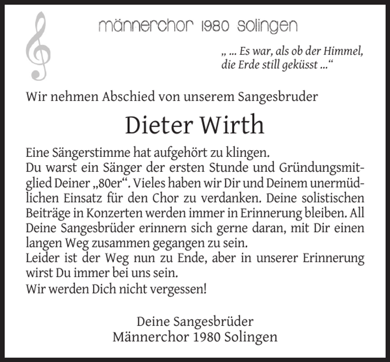 <p>„ ... Es war, als ob der Himmel,<br />die Erde still geküsst ...“</p><p>Wir nehmen Abschied von unserem Sangesbruder</p><p>Dieter Wirth<br />Eine Sängerstimme hat aufgehört zu klingen.<br />Du warst ein Sänger der ersten Stunde und Gründungsmitglied Deiner „80er“. Vieles haben wir Dir und Deinem unermüdlichen Einsatz für den Chor zu verdanken. Deine solistischen<br />Beiträge in Konzerten werden immer in Erinnerung bleiben. All<br />Deine Sangesbrüder erinnern sich gerne daran, mit Dir einen<br />langen Weg zusammen gegangen zu sein.<br />Leider ist der Weg nun zu Ende, aber in unserer Erinnerung<br />wirst Du immer bei uns sein.<br />Wir werden Dich nicht vergessen!<br />Deine Sangesbrüder</p><p>Männerchor 1980 Solingen</p>