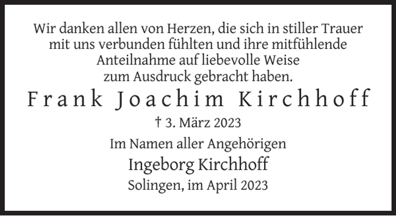 <p>Wir danken allen von Herzen, die sich in stiller Trauer<br />mit uns verbunden fühlten und ihre mitfühlende<br />Anteilnahme auf liebevolle Weise<br />zum Ausdruck gebracht haben.</p><p>Frank Joachim Kirchhoff<br />† 3. März 2023<br />Im Namen aller Angehörigen</p><p>Ingeborg Kirchhoff<br />Solingen, im April 2023</p>