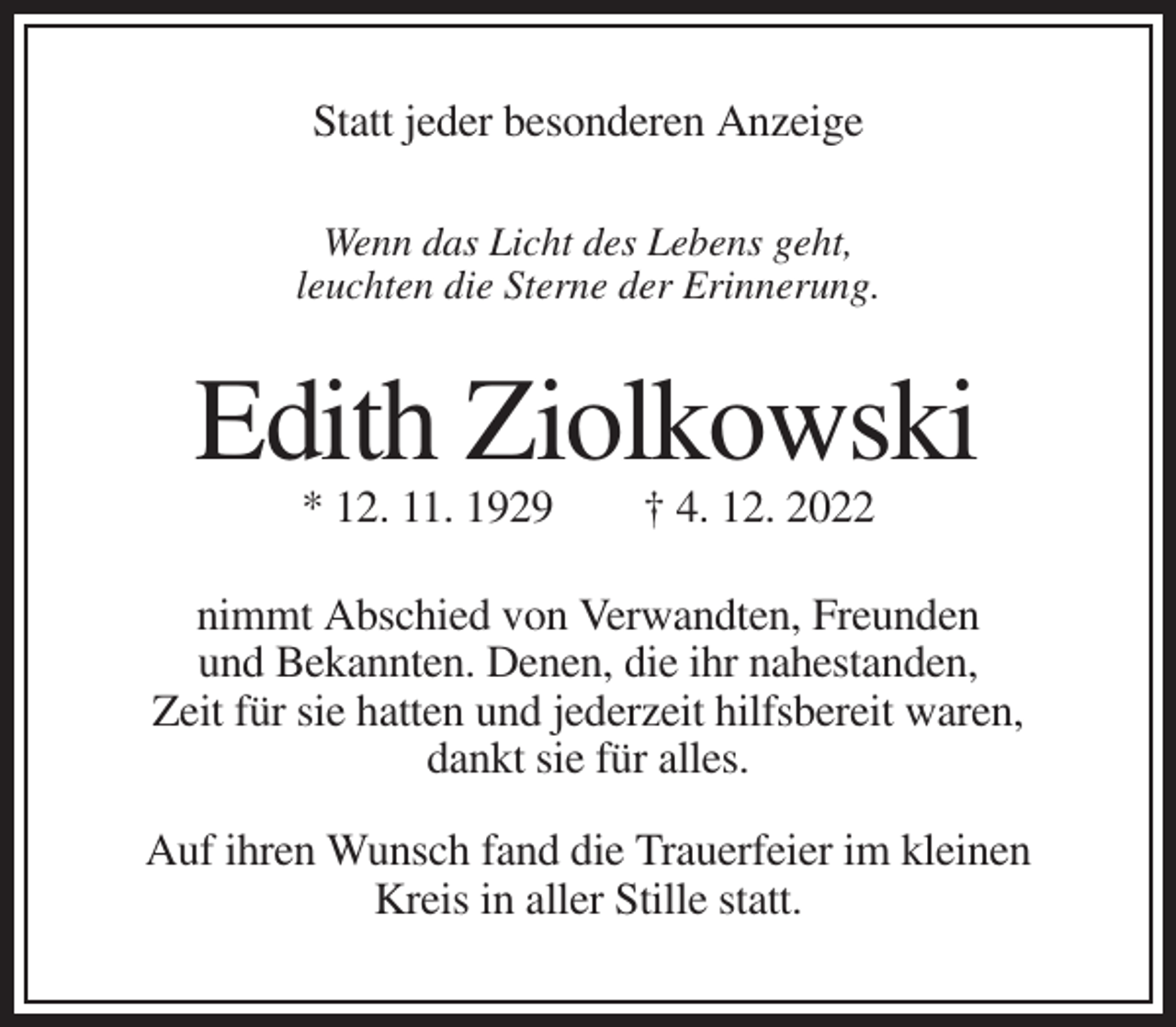 <p>Statt jeder besonderen Anzeige<br />Wenn das Licht des Lebens geht,<br />leuchten die Sterne der Erinnerung.</p><p>Edith Ziolkowski<br />* 12. 11. 1929</p><p>† 4. 12. 2022</p><p>nimmt Abschied von Verwandten, Freunden<br />und Bekannten. Denen, die ihr nahestanden,<br />Zeit für sie hatten und jederzeit hilfsbereit waren,<br />dankt sie für alles.<br />Auf ihren Wunsch fand die Trauerfeier im kleinen<br />Kreis in aller Stille statt.</p>