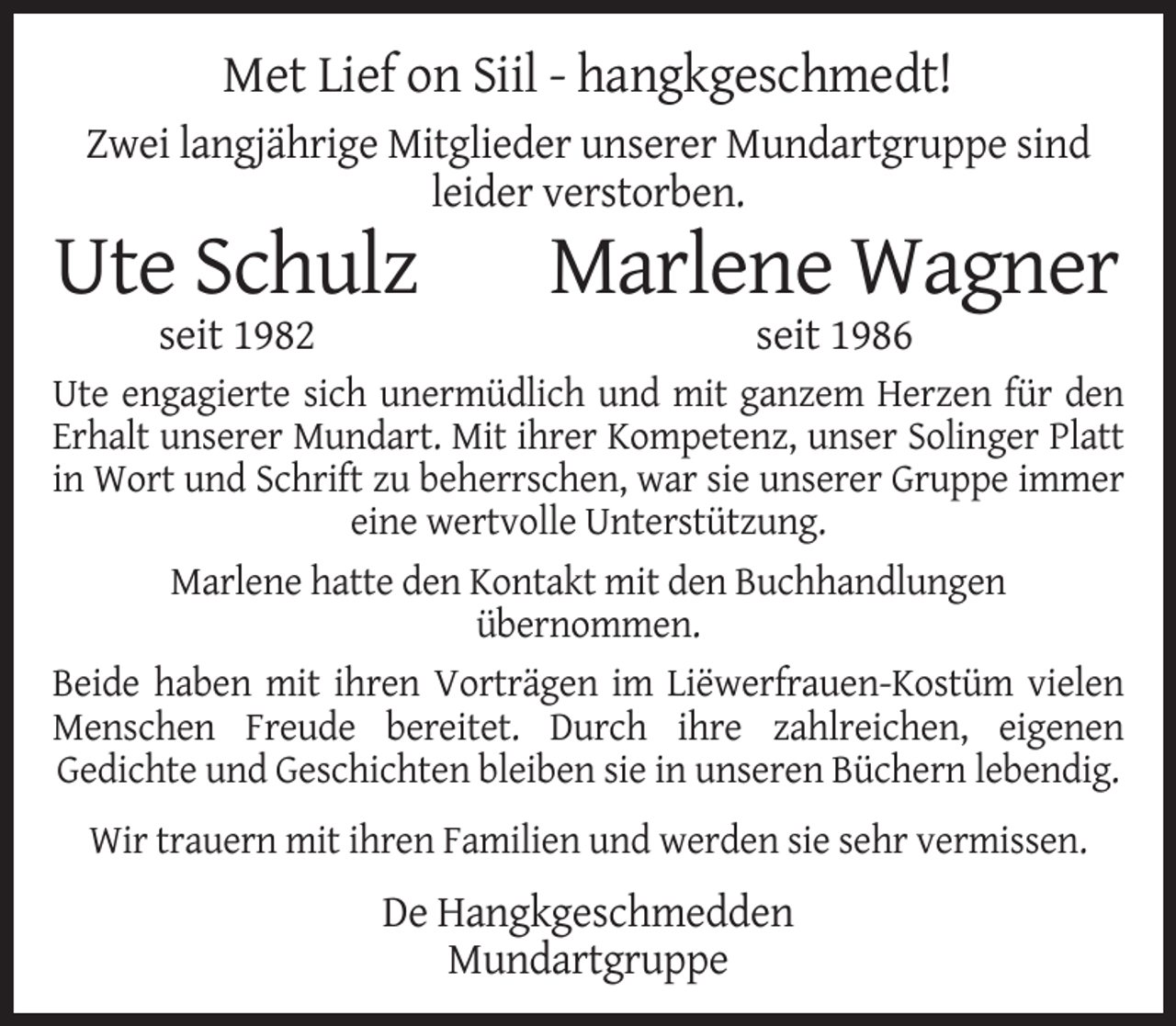 <p>Met Lief on Siil - hangkgeschmedt!<br />Zwei langjährige Mitglieder unserer Mundartgruppe sind<br />leider verstorben.</p><p>Ute Schulz</p><p>Marlene Wagner</p><p>seit 1982</p><p>seit 1986</p><p>Ute engagierte sich unermüdlich und mit ganzem Herzen für den<br />Erhalt unserer Mundart. Mit ihrer Kompetenz, unser Solinger Platt<br />in Wort und Schrift zu beherrschen, war sie unserer Gruppe immer<br />eine wertvolle Unterstützung.<br />Marlene hatte den Kontakt mit den Buchhandlungen<br />übernommen.<br />Beide haben mit ihren Vorträgen im Liëwerfrauen-Kostüm vielen<br />Menschen Freude bereitet. Durch ihre zahlreichen, eigenen<br />Gedichte und Geschichten bleiben sie in unseren Büchern lebendig.<br />Wir trauern mit ihren Familien und werden sie sehr vermissen.</p><p>De Hangkgeschmedden<br />Mundartgruppe</p>