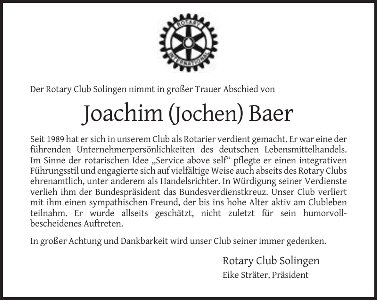<p>Der Rotary Club Solingen nimmt in großer Trauer Abschied von</p><p>Joachim (Jochen) Baer<br />Seit 1989 hat er sich in unserem Club als Rotarier verdient gemacht. Er war eine der<br />führenden Unternehmerpersönlichkeiten des deutschen Lebensmittelhandels.<br />Im Sinne der rotarischen Idee „Service above self“ pflegte er einen integrativen<br />Führungsstil und engagierte sich auf vielfältige Weise auch abseits des Rotary Clubs<br />ehrenamtlich, unter anderem als Handelsrichter. In Würdigung seiner Verdienste<br />verlieh ihm der Bundespräsident das Bundesverdienstkreuz. Unser Club verliert<br />mit ihm einen sympathischen Freund, der bis ins hohe Alter aktiv am Clubleben<br />teilnahm. Er wurde allseits geschätzt, nicht zuletzt für sein humorvollbescheidenes Auftreten.<br />In großer Achtung und Dankbarkeit wird unser Club seiner immer gedenken.</p><p>Rotary Club Solingen<br />Eike Sträter, Präsident</p>