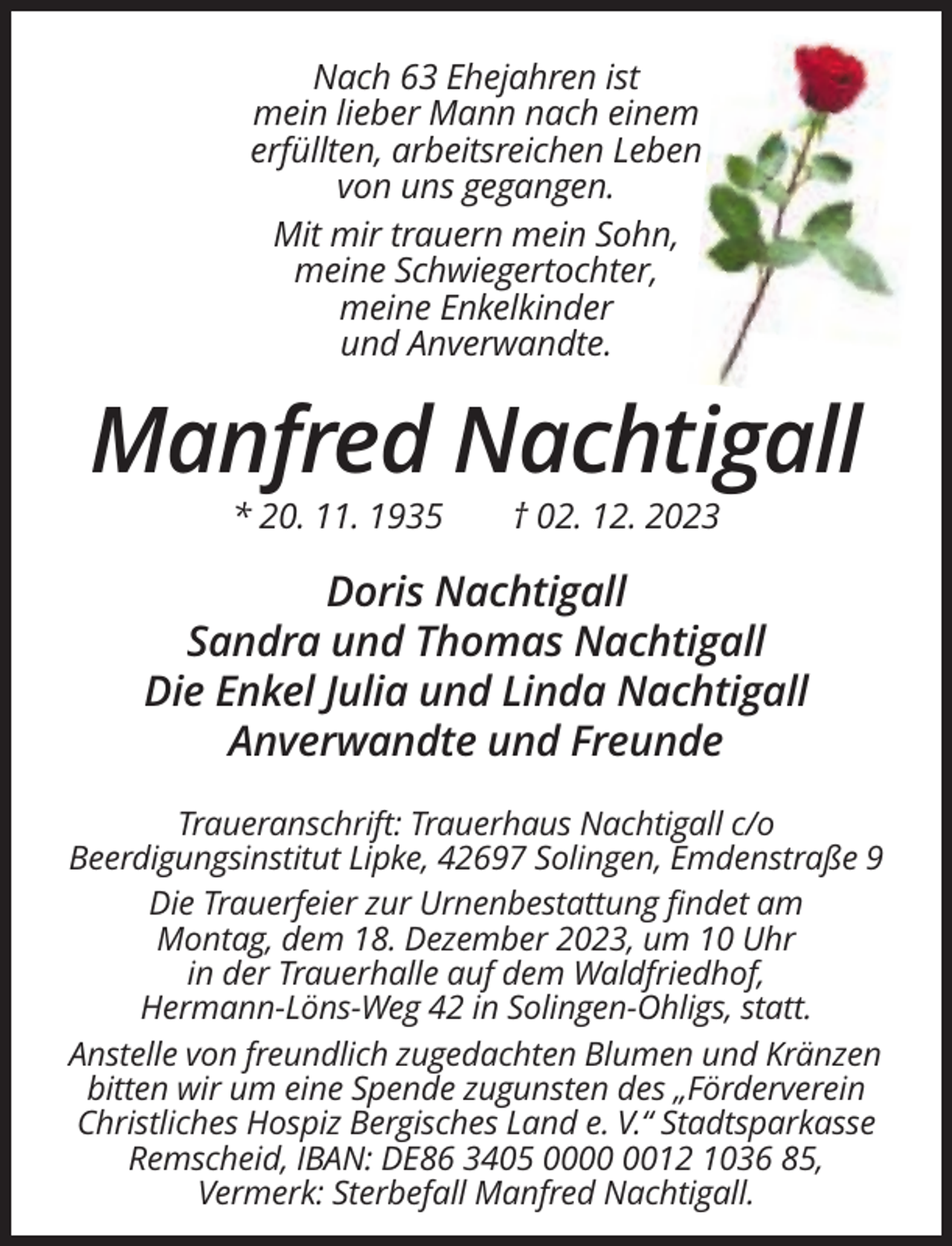 <p>Nach 63 Ehejahren ist<br />mein lieber Mann nach einem<br />erfüllten, arbeitsreichen Leben<br />von uns gegangen.<br />Mit mir trauern mein Sohn,<br />meine Schwiegertochter,<br />meine Enkelkinder<br />und Anverwandte.</p><p>Manfred Nachtigall<br />* 20. 11. 1935</p><p>† 02. 12. 2023</p><p>Doris Nachtigall<br />Sandra und Thomas Nachtigall<br />Die Enkel Julia und Linda Nachtigall<br />Anverwandte und Freunde<br />Traueranschrift: Trauerhaus Nachtigall c/o<br />Beerdigungsinstitut Lipke, 42697 Solingen, Emdenstraße 9<br />Die Trauerfeier zur Urnenbestattung findet am<br />Montag, dem 18. Dezember 2023, um 10 Uhr<br />in der Trauerhalle auf dem Waldfriedhof,<br />Hermann-Löns-Weg 42 in Solingen-Ohligs, statt.<br />Anstelle von freundlich zugedachten Blumen und Kränzen<br />bitten wir um eine Spende zugunsten des „Förderverein<br />Christliches Hospiz Bergisches Land e. V.“ Stadtsparkasse<br />Remscheid, IBAN: DE86 3405 0012 1036 85,<br />Vermerk: Sterbefall Manfred Nachtigall.</p>