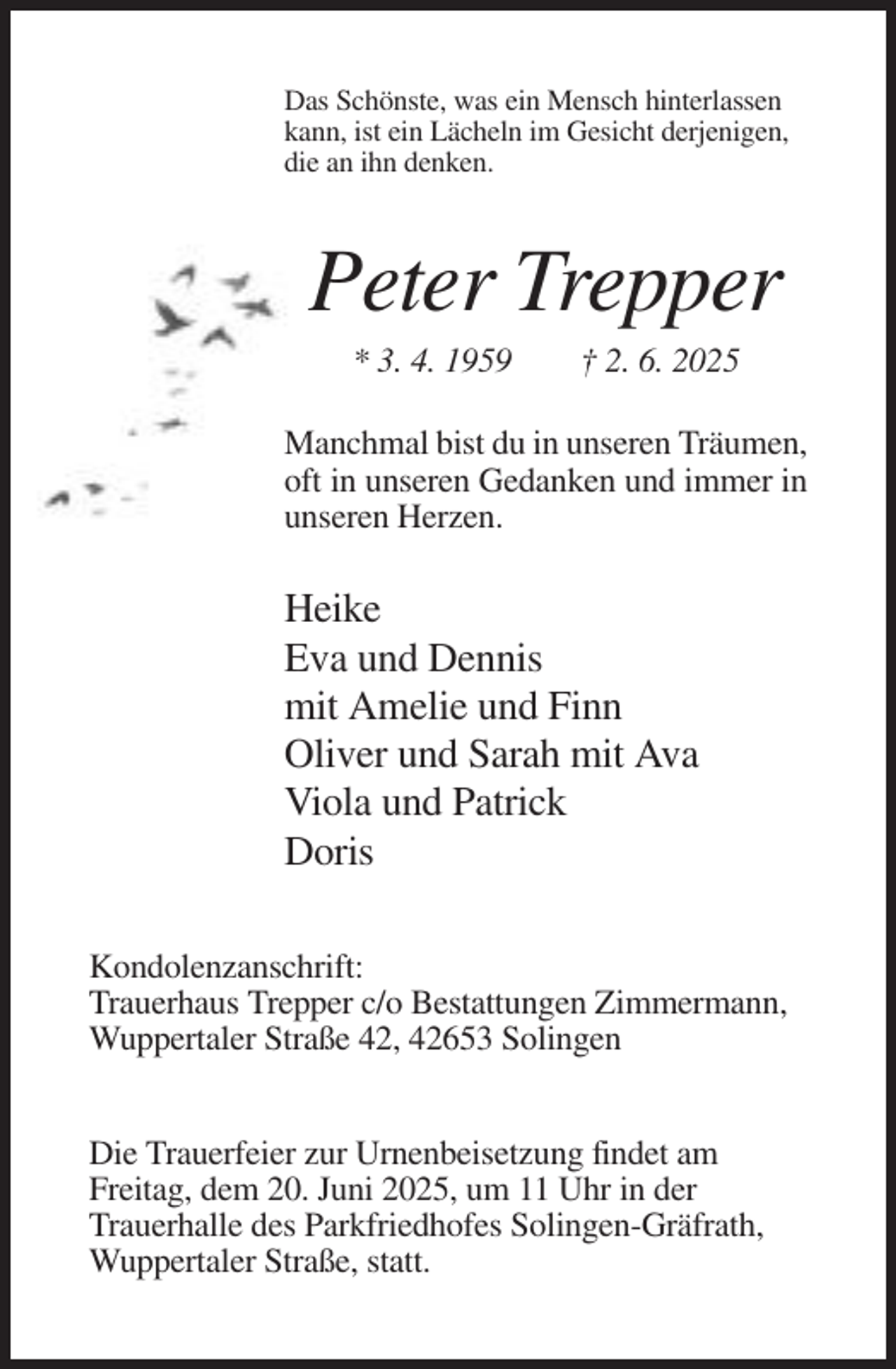 <p>Das Schönste, was ein Mensch hinterlassen<br />kann, ist ein Lächeln im Gesicht derjenigen,<br />die an ihn denken.</p><p>Peter Trepper<br />* 3. 4. 1959</p><p>† 2. 6. 2025</p><p>Manchmal bist du in unseren Träumen,<br />oft in unseren Gedanken und immer in<br />unseren Herzen.</p><p>Heike<br />Eva und Dennis<br />mit Amelie und Finn<br />Oliver und Sarah mit Ava<br />Viola und Patrick<br />Doris<br />Kondolenzanschrift:<br />Trauerhaus Trepper c/o Bestattungen Zimmermann,<br />Wuppertaler Straße 42, 42653 Solingen<br />Die Trauerfeier zur Urnenbeisetzung findet am<br />Freitag, dem 20. Juni 2025, um 11 Uhr in der<br />Trauerhalle des Parkfriedhofes Solingen-Gräfrath,<br />Wuppertaler Straße, statt.</p>